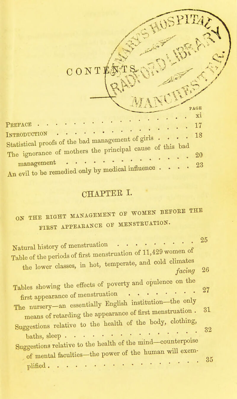 CONT PAGE xi 17 18 Preface Introduction ' c • ^„ Statistical proofs of the bad managemen of girls _ • ^ The ignorance of mothers the principal canse of this bad management , .'n ' ' ' 23 An evil to be remedied only by medical mfluence . . • • CHAPTER I. OH THE BiaHT MANAGEKEKT OE WOMEK BEEOEE THE FIBST APPEAEANCE OE MENSTEUATION. 25 Natural history of menstruation * Table of the periods of first menstruation of 11,429 women of the lower classes, in hot, temperate, and cold cbmates Tables showing the effects of poverty and opulence on the first appearance of menstruation ' ' / The nursery-an essentially English institution-the only means of retarding the appearance of first menstruation . 31 Suggestions relative to the health of the body, clothing, baths, sleep ' ' . Sug^^estions relative to the health of the mind-counterpoise of mental faculties-the power of the human wiU exem-
