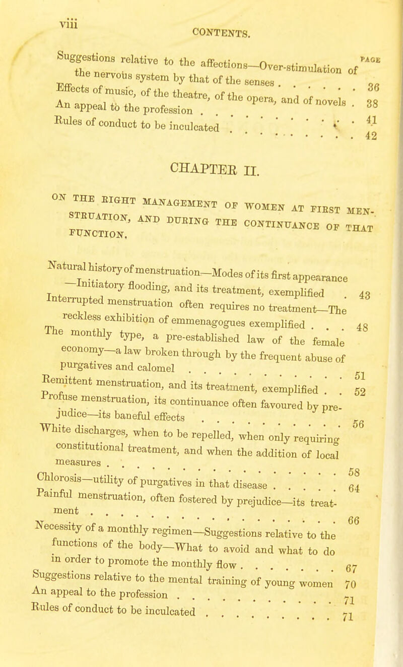 CONTENTS, the nervous system by that of the senses . . 3, Effects orxnusic, of the theatre, of the opera, and of n;veis  38 An appeal to the profession . . ' Rules of conduct to be inculcatedV • ^-^ 42 CHAPTEE II. ON THE BiaHT MANAaEK.NT OP WOMEN AT .IBST HKN- STK..TXON, ..X, B.BXNa THE CONTXN..KCE OE Ct FUNCTION. ^ ^ Natural history of menstruation-Modes of its first appearance -Initiatory flooding, and its treatment, exemplified 43 Interrupted menstruation often requires no treatment-The reckless exhibition of emmenagogues exemplified . 43 monthly type, a pre-established law of the female economy-a law broken through by the frequent abuse of purgatives and calomel Remittent menstruation, and its treatment, exemplified  ' 52 ir'rofiise menstruation, its continuance often favoured by pre- judice—its baneful effects .... White discharges, when to be repelled,' when only requiring constitutional treatment, and when the addition of local measures .... Chlorosis-utUity of purgatives in that disease . .'  ' ' 64 Pamfiil menstruation, often fostered by prejudice-its treat- ment .... Necessity of a monthly regimenlsuggest'ions relative to the functions of the body-What to avoid and what to do m order to promote the monthly flow . . 67 Suggestions relative to the mental training of young women 70 An appeal to the profession Rules of conduct to be inculcated .' * ' 71