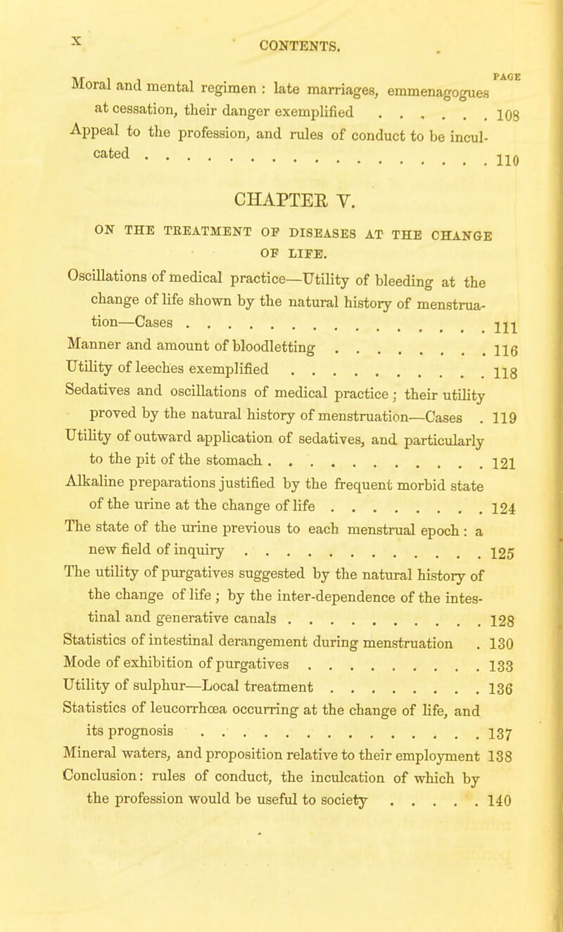 PAGE Moral and mental regimen : late marriages, emmenagogues at cessation, their danger exemplified 108 Appeal to the profession, and rules of conduct to be incul- cated CHAPTEE V. ON THE TEEATMENT OP DISEASES AT THE CHANGE OF LIFE. Oscillations of medical practice—Utility of bleeding at the change of life shown by the natural history of menstrua- tion—Cases 221 Manner and amount of bloodletting Ug Utility of leeches exemplified 228 Sedatives and oscillations of medical practice; their utility proved by the natural history of menstruation—Cases .119 Utility of outward application of sedatives, and particularly to the pit of the stomach 221 Alkaline preparations justified by the frequent morbid state of the urine at the change of life 124 The state of the urine previous to each menstrual epoch: a new field of inquiry 225 The utility of purgatives suggested by the natural history of the change of life ; by the inter-dependence of the intes- tinal and generative canals 228 Statistics of intestinal derangement during menstruation . 130 Mode of exhibition of purgatives 133 Utility of sulphur—Local treatment 136 Statistics of leucorrhcea occurring at the change of life, and its prognosis I37 Mineral waters, and proposition relative to their employment 138 Conclusion: rules of conduct, the inculcation of which by the profession would be useful to society . . . , . 140