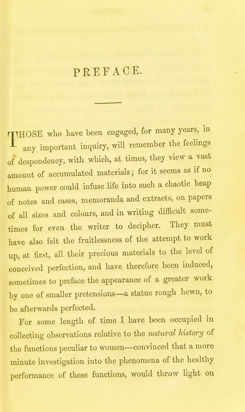 PREFACE. THOSE who have been engaged, for many years, in any important inquiry, will remember the feelings of despondency, with which, at times, they view a vast amount of accumulated materials; for it seems as if no human power could infuse life into such a chaotic heap of notes and cases, memoranda and extracts, on papers of all sizes and colours, and in writing difficult some- times for even the writer to decipher. They must have also felt the fruitlessness of the attempt to work up, at first, all their precious materials to the level of conceived perfection, and have therefore been induced, sometimes to preface the appearance of a greater work by one of smaller pretensions—a statue rough hewn, to be afterwards perfected. For some length of time I have been occupied in collecting observations relative to the natural history of the functions peculiar to women—convinced that a more minute investigation into the phenomena of the healthy performance of these functions, would throw light on