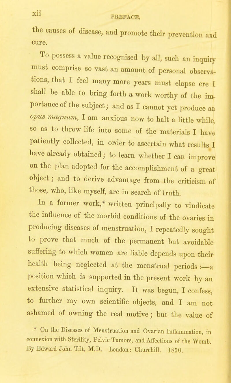 ■^^^ PREFACE. the causes of disease, and promote their prevention and cure. To possess a value recognised by all, such an inquiry must comprise so vast an amount of personal observa- tions, that I feel many more years must elapse ere I shall be able to bring forth a work worthy of the im- portance of the subject; and as I cannot yet produce an opus magnum, I am anxious now to halt a little while, so as to throw life into some of the materials I have patiently collected, in order to ascertain what results I have already obtained; to learn whether I can improve on the plan adopted for the accomplishment of a great object; and to derive advantage from the criticism of those, who, like myself, are in search of truth. In a former work,* written principally to vindicate the influence of the morbid conditions of the ovaries in producing diseases of menstruation, I repeatedly sought to prove that much of the permanent but avoidable suffering to which women are liable depends upon their health being neglected at the menstrual periods :—a position which is supported in the present work by an extensive statistical inquiry. It was begun, I confess, to further my own scientific objects, and I am not ashamed of owning the real motive; but the value of * On the Diseases of Menstruation and Ovarian Inflammation, in connexion with Sterility, Pelvic Tumors, and Affections of the Womb. By Edward John Tilt, M.D. London: Churchill. 1850.