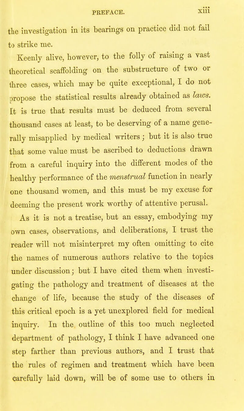 tlie investigation in its bearings on practice did not fail to strike me. Keenly alive, however, to the folly of raising a vast theoretical scaffolding on the substructure of two or three cases, which may be quite exceptional, I do not propose the statistical results already obtained as laws. It is true that results must be deduced from several thousand cases at least, to be deserving of a name gene- rally misapplied by medical writers; but it is also true that some value must be ascribed to deductions drawn from a careful inquiry into the different modes of the healthy performance of the menstrual function in nearly one thousand women, and this must be my excuse for deeming the present work worthy of attentive perusal. As it is not a treatise, but an essay, embodying my own cases, observations, and deUberations, I trust the reader will not misinterpret my often omitting to cite the names of numerous authors relative to the topics under discussion; but I have cited them when investi- gating the pathology and treatment of diseases at the change of life, because the study of the diseases of this critical epoch is a yet unexplored field for medical inquiry. In the outline of this too much neglected department of pathology, I think I have advanced one step farther than previous authors, and I trust that the rules of regimen and treatment which have been carefully laid down, will be of some use to others in