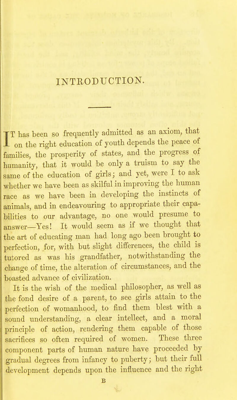 INTRODUCTION. IT has been so frequently admitted as an axiom, that on the right education of youth depends the peace of families, the prosperity of states, and the progress of humanity, that it would be only a truism to say the same of the education of girls; and yet, were I to ask whether we have been as skilful in improving the human race as we have been in developing the instincts of animals, and in endeavouring to appropriate their capa- bilities to our advantage, no one would presume to answer—Yes! It would seem as if we thought that the art of educating man had long ago been brought to perfection, for, with but slight differences, the child is tutored as was his grandfather, notwithstanding the change of time, the alteration of circumstances, and the boasted advance of civilization. It is the wish of the medical philosopher, as well as the fond desire of a parent, to see girls attain to the perfection of womanhood, to find them blest with a sound understanding, a clear intellect, and a moral principle of action, rendering them capable of those sacrifices so often required of women. These three component parts of human nature have proceeded by gradual degrees from infancy to puberty; but their full development depends upon the influence and the right B