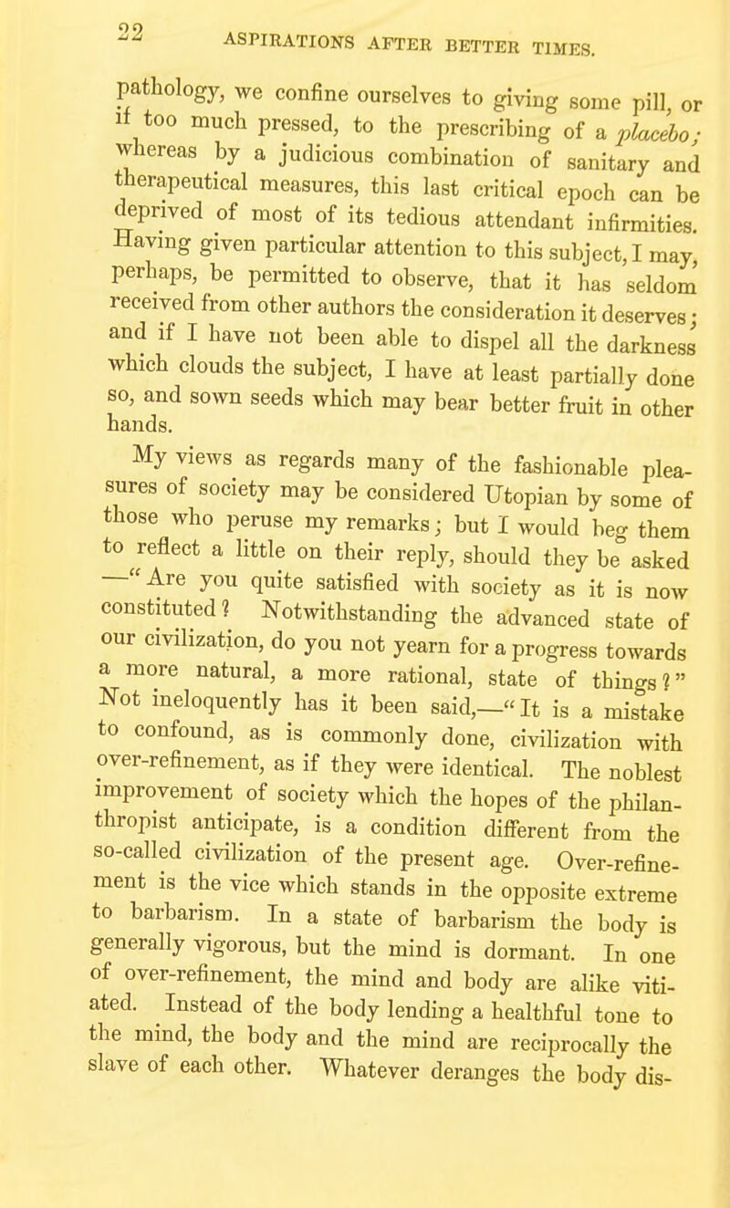 ASPIRATIONS AFTER BETTER TIMES. pathology, we confine ourselves to giving some pill or if too much pressed, to the prescribing oi ^ placebo; whereas by a judicious combination of sanitary and therapeutical measures, this last critical epoch can be deprived of most of its tedious attendant infirmities. Having given particular attention to this subject,! may perhaps, be permitted to observe, that it has seldom' received from other authors the consideration it deserves; and if I have not been able to dispel all the darkness which clouds the subject, I have at least partially done so, and sown seeds which may bear better fruit in other hands. My views as regards many of the fashionable plea- sures of society may be considered Utopian by some of those who peruse my remarks; but I would beg them to reflect a little on their reply, should they be asked —Are you quite satisfied with society as it is now constituted? Notwithstanding the advanced state of our civilization, do you not yearn for a progress towards a more natural, a more rational, state of things? Not ineloquently has it been said,—It is a mistake to confound, as is commonly done, civilization with over-refinement, as if they were identical. The noblest improvement of society which the hopes of the philan- thropist anticipate, is a condition difi-erent from the so-called civilization of the present age. Over-refine- ment is the vice which stands in the opposite extreme to barbarism. In a state of barbarism the body is generally vigorous, but the mind is dormant. In one of over-refinement, the mind and body are alike viti- ated. Instead of the body lending a healthful tone to the mind, the body and the mind are reciprocally the slave of each other. Whatever deranges the body dis-