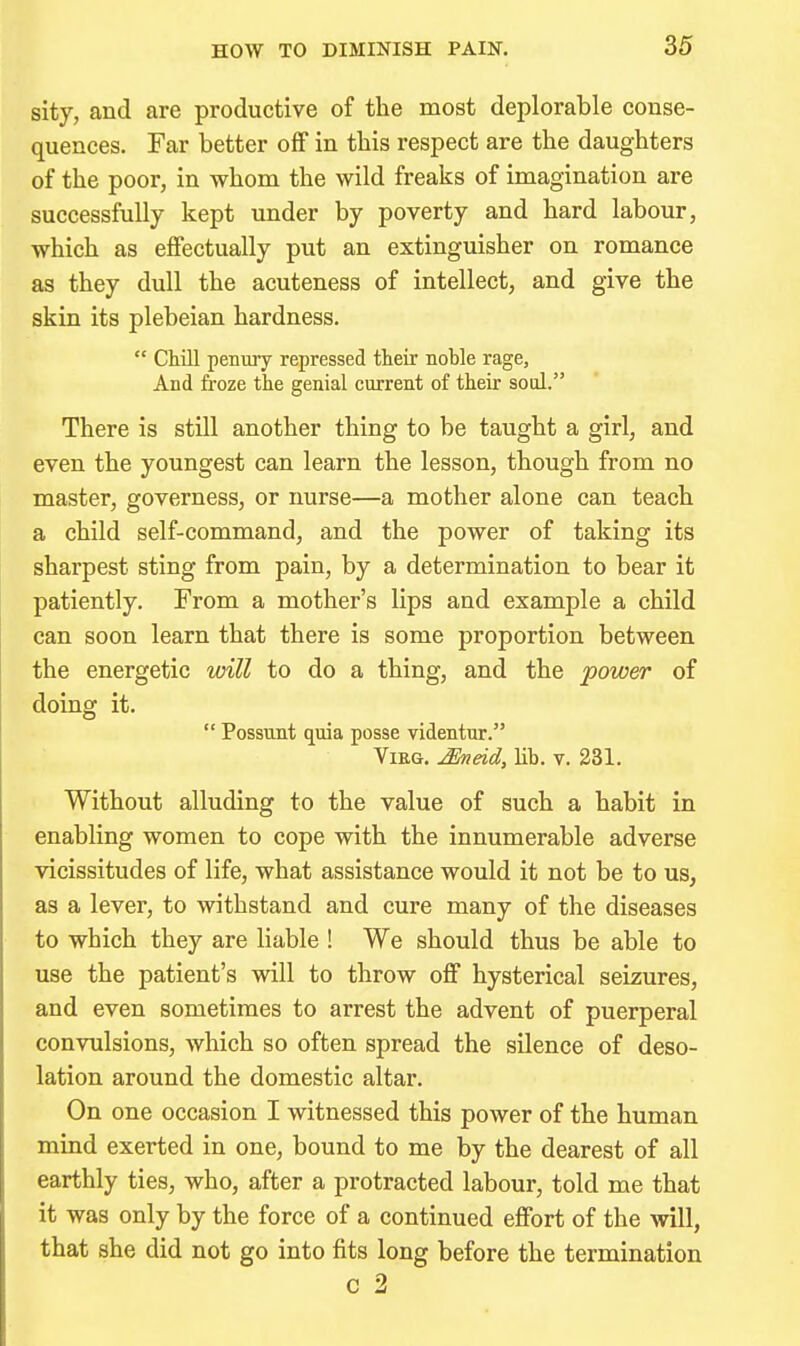 sity, and are productive of the most deplorable conse- quences. Far better off in this respect are the daughters of the poor, in whom the wild freaks of imagination are successfully kept under by poverty and hard labour, which as effectually put an extinguisher on romance as they dull the acuteness of intellect, and give the skin its plebeian hardness.  Chill penuiy repressed their noble rage, And froze the genial current of their soul. There is still another thing to be taught a girl, and even the youngest can learn the lesson, though from no master, governess, or nurse—a mother alone can teach a child self-command, and the power of taking its sharpest sting from pain, by a determination to bear it patiently. From a mother's lips and example a child can soon learn that there is some proportion between the energetic will to do a thing, and the power of doing it.  Possunt quia posse videntur. ViEG. Mieid, lib. v. 231. Without alluding to the value of such a habit in enabling women to cope with the innumerable adverse vicissitudes of life, what assistance would it not be to us, as a lever, to withstand and cure many of the diseases to which they are liable ! We should thus be able to use the patient's vdll to throw off hysterical seizures, and even sometimes to arrest the advent of puerperal convulsions, which so often spread the silence of deso- lation around the domestic altar. On one occasion I witnessed this power of the human mind exerted in one, bound to me by the dearest of all earthly ties, who, after a protracted labour, told me that it was only by the force of a continued effort of the will, that she did not go into fits long before the termination c 2