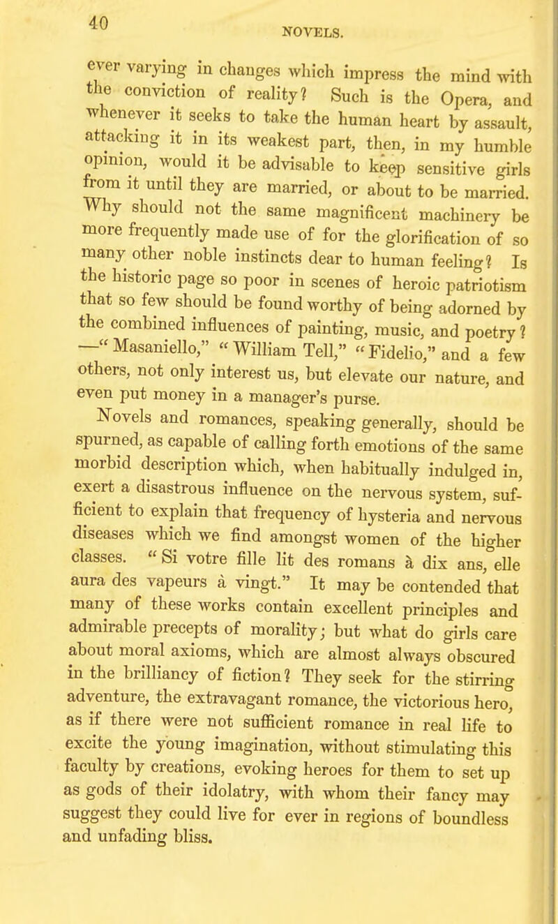 NOVELS. ever varying in changes wliicli impress the mind with the conviction of reality? Such is the Opera, and whenever it seeks to take the human heart by assault attacking it in its weakest part, then, in my humble opinion, would it be advisable to ke^p sensitive girls from it until they are married, or about to be married. Why should not the same magnificent machinery be more frequently made use of for the glorification of so many other noble instincts dear to human feeling? Is the historic page so poor in scenes of heroic patriotism that so few should be found worthy of being adorned by the combined influences of painting, music, and poetry? — Masaniello,  William Tell,  Fidelio, and a few others, not only interest us, but elevate our nature, and even put money in a manager's purse. Novels and romances, speaking generally, should be spurned, as capable of calling forth emotions of the same morbid description which, when habitually indulged in, exert a disastrous influence on the nervous system, suf- ficient to explain that frequency of hysteria and nervous diseases which we find amongst women of the higher classes.  Si votre fille lit des romans k dix ans, eUe aura des vapeurs a vingt. It may be contended that many of these works contain excellent principles and admirable precepts of morality; but what do girls care about moral axioms, which are almost always obscured in the brilliancy of fiction? They seek for the stirring adventure, the extravagant romance, the victorious hero, as if there were not sufficient romance in real life to excite the young imagination, without stimulating this faculty by creations, evoking heroes for them to set up as gods of their idolatry, with whom their fancy may suggest they could live for ever in regions of boundless and unfading bliss. 4(