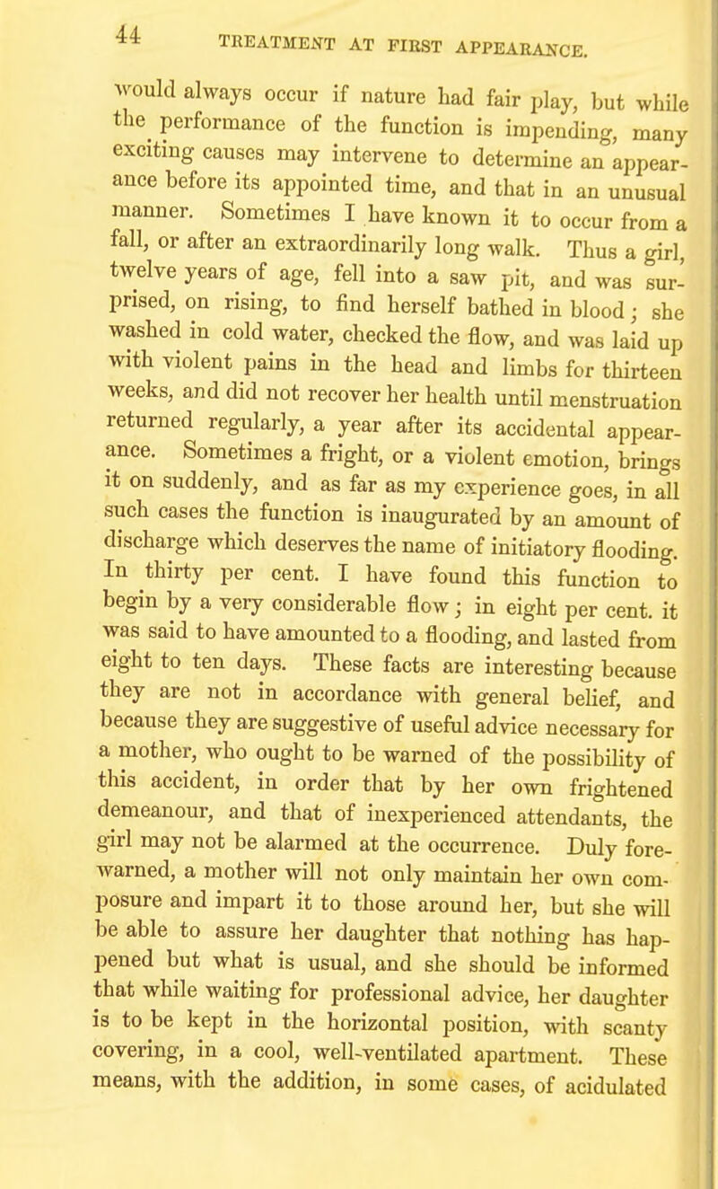 would always occur if nature had fair play, but while the performance of the function is impending, many exciting causes may intervene to determine an appear- ance before its appointed time, and that in an unusual manner. Sometimes I have known it to occur from a fall, or after an extraordinarily long walk. Thus a girl, twelve years of age, fell into a saw pit, and was sur- prised, on rising, to find herself bathed in blood; she washed in cold water, checked the flow, and was laid up with violent pains in the head and limbs for thirteen weeks, and did not recover her health until menstruation returned regularly, a year after its accidental appear- ance. Sometimes a fright, or a violent emotion, brings it on suddenly, and as far as my experience goes, in all such cases the function is inaugurated by an amount of discharge which deserves the name of initiatory flooding. In thirty per cent. I have found this function to begin by a very considerable flow; in eight per cent, it was said to have amounted to a flooding, and lasted from eight to ten days. These facts are interesting because they are not in accordance with general belief, and because they are suggestive of useful advice necessary for a mother, who ought to be warned of the possibility of this accident, in order that by her own frightened demeanour, and that of inexperienced attendants, the girl may not be alarmed at the occurrence. Duly fore- warned, a mother will not only maintain her own com- posure and impart it to those around her, but she will be able to assure her daughter that nothing has hap- pened but what is usual, and she should be informed that while waiting for professional advice, her daughter is to be kept in the horizontal position, with scanty covering, in a cool, well-ventilated apartment. These means, with the addition, in some cases, of acidulated ||