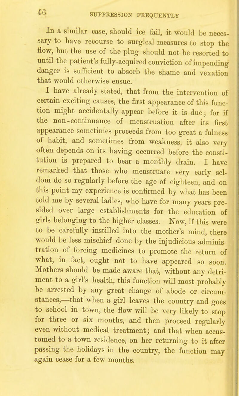 SUPPRESSION FREQUENTLY In a similar case, should ice fail, it would be neces- sary to have recourse to surgical measures to stop the flow, but the use of the plug should not be resorted to until the patient's fully-acquired conviction of impending danger is sufficient to absorb the shame and vexation that would otherwise ensue. I have already stated, that from the intervention of certain exciting causes, the first appearance of this func- tion might accidentally appear before it is due; for if the non-continuance of menstruation after its first appearance sometimes proceeds from too great a fulness of habit, and sometimes from weakness, it also very often depends on its having occurred before the consti- tution is prepared to bear a monthly drain. I have remarked that those who menstruate very early sel- dom do so regularly before the age of eighteen, and on this point my experience is confirmed by what has been told me by several ladies, who have for many years pre- sided over large establishments for the education of gii-ls belonging to the higher classes. Now, if this were to be carefully instilled into the mother's mind, there would be less mischief done by the injudicious adminis- tration of forcing medicines to promote the return of what, in fact, ought not to have appeared so soon. Mothers should be made aware that, without any detri- ment to a girl's health, this function will most probably be arrested by any great change of abode or circum- stances,—that when a girl leaves the country and goes to school in town, the flow will be very likely to stop for three or six months, and then proceed regularly even without medical treatment; and that when accus- tomed to a town residence, on her returning to it after passing the holidays in the country, the function may again cease for a few months.