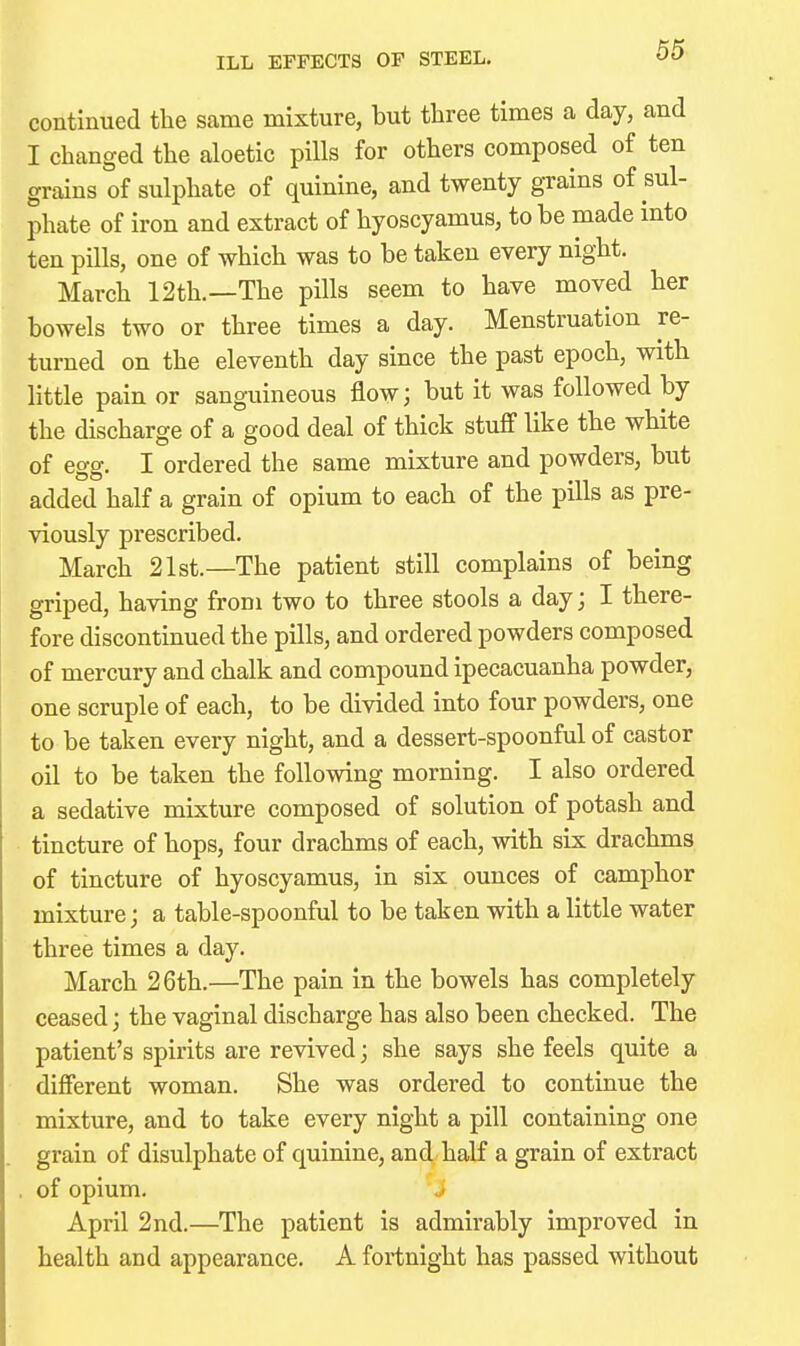 ILL EFFECTS OF STEEL. continued the same mixture, but three times a day, and I changed the aloetic pills for others composed of ten grains of sulphate of quinine, and twenty grams ot sul- phate of iron and extract of hyoscyamus, to be made into ten pills, one of which was to be taken every night. March 12th.—The pills seem to have moved her bowels two or three times a day. Menstruation re- turned on the eleventh day since the past epoch, with little pain or sanguineous flow; but it was followed by the discharge of a good deal of thick stuff like the white of egg. I ordered the same mixture and powders, but added half a grain of opium to each of the pills as pre- viously prescribed. March 21st.—The patient still complains of being griped, having from two to three stools a day; I there- fore discontinued the pills, and ordered powders composed of mercury and chalk and compound ipecacuanha powder, one scruple of each, to be divided into four powders, one to be taken every night, and a dessert-spoonful of castor oil to be taken the following morning. I also ordered a sedative mixture composed of solution of potash and tincture of hops, four drachms of each, with six drachms of tincture of hyoscyamus, in six ounces of camphor mixture; a table-spoonful to be taken with a little water three times a day. March 26th.—The pain in the bowels has completely ceased; the vaginal discharge has also been checked. The patient's spirits are revived; she says she feels quite a different woman. She was ordered to continue the mixture, and to take every night a pill containing one grain of disulphate of quinine, and half a grain of extract . of opium. „> April 2nd.—The patient is admirably improved in health and appearance. A fortnight has passed without