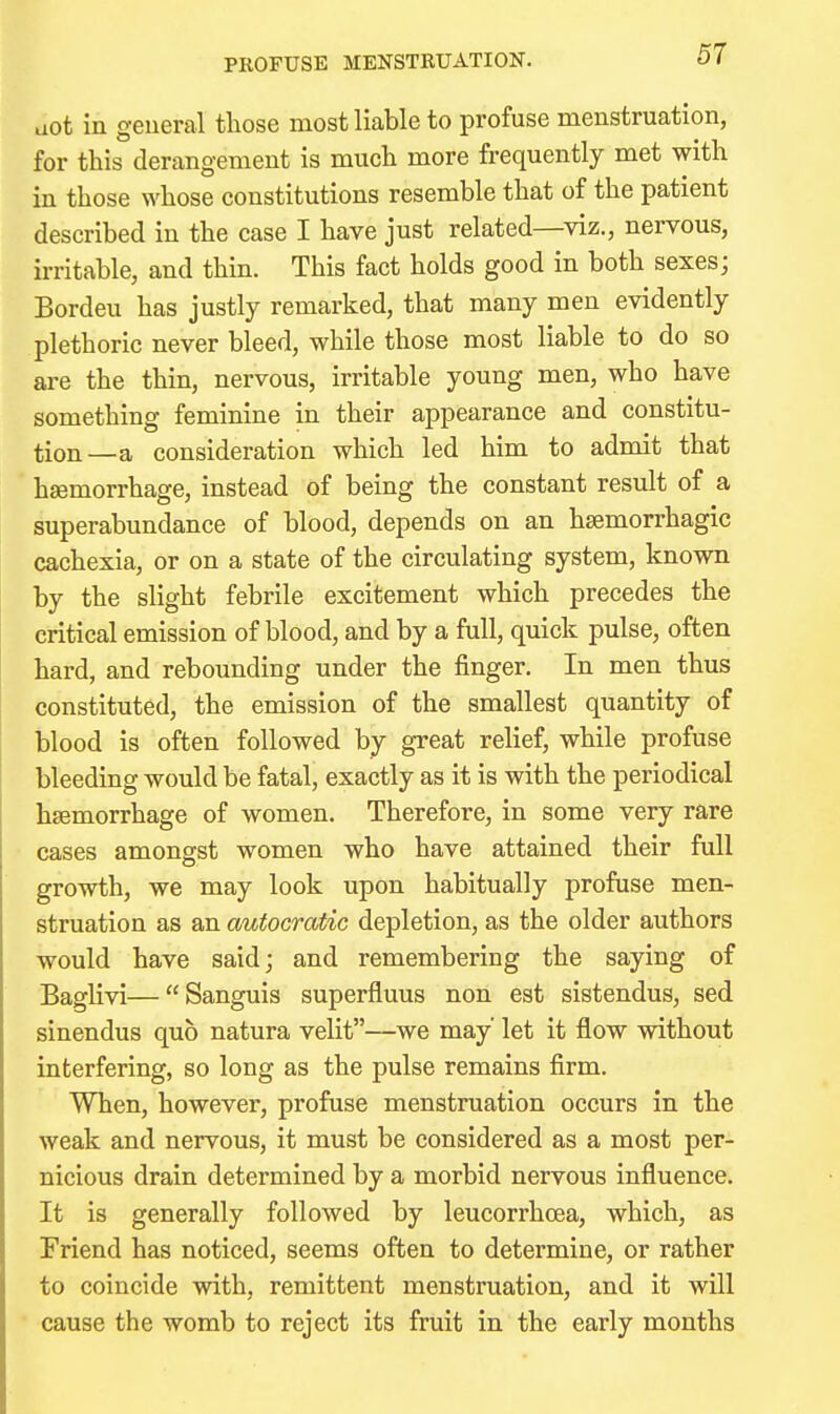 PROFUSE MENSTRUATION. aot in geueral those most liable to profuse menstruation, for this derangement is much more frequently met with in those whose constitutions resemble that of the patient described in the case I have just related—viz., nervous, irritable, and thin. This fact holds good in both sexes; Bordeu has justly remarked, that many men evidently plethoric never bleed, while those most liable to do so are the thin, nervous, irritable young men, who have something feminine in their appearance and constitu- tion—a consideration which led him to admit that hemorrhage, instead of being the constant result of a superabundance of blood, depends on an hsemorrhagic cachexia, or on a state of the circulating system, known by the slight febrile excitement which precedes the critical emission of blood, and by a full, quick pulse, often hard, and rebounding under the finger. In men thus constituted, the emission of the smallest quantity of blood is often followed by great relief, while profuse bleeding would be fatal, exactly as it is with the periodical haemorrhage of women. Therefore, in some very rare cases amongst women who have attained their full growth, we may look upon habitually profuse men- struation as an autocratic depletion, as the older authors would have said; and remembering the saying of Baglivi—Sanguis superfluus non est sistendus, sed sinendus quo natura velit—we may' let it flow without interfering, so long as the pulse remains firm. When, however, profuse menstruation occurs in the weak and nervous, it must be considered as a most per- nicious drain determined by a morbid nervous influence. It is generally followed by leucorrhcea, which, as Friend has noticed, seems often to determine, or rather to coincide with, remittent menstruation, and it will cause the womb to reject its fruit in the early months