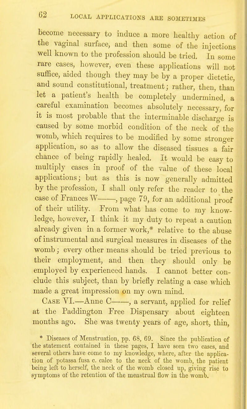 LOCAL APPLICATIONS ARE SOMETIMES become necessary to induce a more healthy action of the vaginal surface, and then some of the injections well known to the j^rofession should be tried. In some rare cases, however, even these applications will not suffice, aided though they may be by a proper dietetic, and sound constitutional, treatment; rather, then, than let a patient's health be completely undermined, a careful examination becomes absolutely necessary, for it is most probable that the interminable discharge is caused by some morbid condition of the neck of the womb, which requires to be modified by some stronger application, so as to allow the diseased tissues a fair chance of being rapidly healed. It would be easy to multiply cases in proof of the value of these local applications; but as this is now generally admitted by the profession, I shall only refer the reader to the case of Frances W , page 79, for an additional proof of their utility. From what has come to my know- ledge, however, I think it my duty to repeat a caution already given in a former work,* relative to the abuse of instrumental and surgical measures in diseases of the womb; every other means should be tried previous to their employment, and then they should only be employed by experienced hands. I cannot better con- clude this subject, than by briefly relating a case which made a great impression on my own mind. Case VI.—Anne C , a servant, applied for relief at the Paddington Free Dispensary about eighteen months ago. She was twenty years of age, short, thin, * Diseases of Menstruation, pp. 68, 69. Since the publication of tlie statement contained in these pages, I have seen two cases, and several others have come to my knowledge, where, after the applica- tion of potassa fusa c. calce to the neck of the womb, the patient being left to herself, the neck of the womb closed up, giving rise to symptoms of the retention of the menstrual flow in the womb.