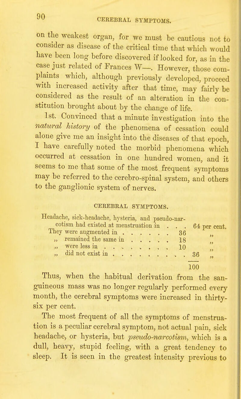 CEREBRAL SYMPTOMS. on the weakest organ, for we must be cautious not to consider as disease of the critical time that which would have been long before discovered if looked for, as in the case just related of Frances W—. However, those com- plaints which, although previously developed, proceed with increased activity after that time, may fairly be considered as the result of an alteration in the con- stitution brought about by the change of life. 1st. Convinced that a minute investigation into the natural history of the phenomena of cessation could alone give me an insight into the diseases of that epoch, I have carefully noted the morbid phenomena which occurred at cessation in one hundred women, and it seems to me that some of the most frequent symptoms may be referred to the cerebro-spinal system, and others to the ganglionic system of nerves. CEREBRAL SYMPTOMS. Headache, sick-headache, hysteria, and pseudo-nar- cotism had existed at menstruation in ... 64 per cent. They were augmented in 36 „ remained the same in 18 „ were less in ........ , 10 „ did not exist in . 36 100 Thus, when the habitual derivation from the san- guineous mass was no longer regularly performed every month, the cerebral symptoms were increased in thirty- six per cent. The most frequent of all the symptoms of menstrua- tion is a peculiar cerebral symptom, not actual pain, sick headache, or hysteria, but 2^seudo-narcotism, which is a dull, heavy, stupid feeling, with a great tendency to sleep. It is seen in the greatest intensity previous to