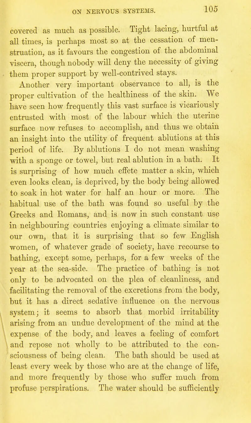 ON NERVOUS SYSTEMS. covered as mucli as possible. Tight lacing, hurtful at all times, is perhaps most so at the cessation of men- struation, as it favours the congestion of the abdominal viscera, though nobody will deny the necessity of giving them proper support by well-contrived stays. Another very important observance to all, is the proper cultivation of the healthiness of the skin. We have seen how frequently this vast surface is vicariously entrusted with most of the labour which the uterine surface now refuses to accomplish, and thus we obtain an insight into the utility of frequent ablutions at this period of life. By ablutions I do not mean washing with a sponge or towel, but real ablution in a bath. It is surprising of how much effete matter a skin, which even looks clean, is deprived, by the body being allowed to soak in hot water for half an hour or more. The habitual use of the bath was found so useful by the Greeks and Eomans, and is now in such constant use in neighbouring countries enjoying a climate similar to our own, that it is surprising that so few English women, of whatever grade of society, have recourse to bathing, except some, perhaps, for a few weeks of the year at the sea-side. The practice of bathing is not only to be advocated on the plea of cleanliness, and facilitating the removal of the excretions from the body, but it has a direct sedative influence on the nervous system; it seems to absorb that morbid irritability arising from an undue development of the mind at the expense of the body, and leaves a feeling of comfort and repose not wholly to be attributed to the con- sciousness of being clean. The bath should be used at least every week by those who are at the change of life, and more frequently by those who suffer much from profuse perspirations. The water should be sufficiently