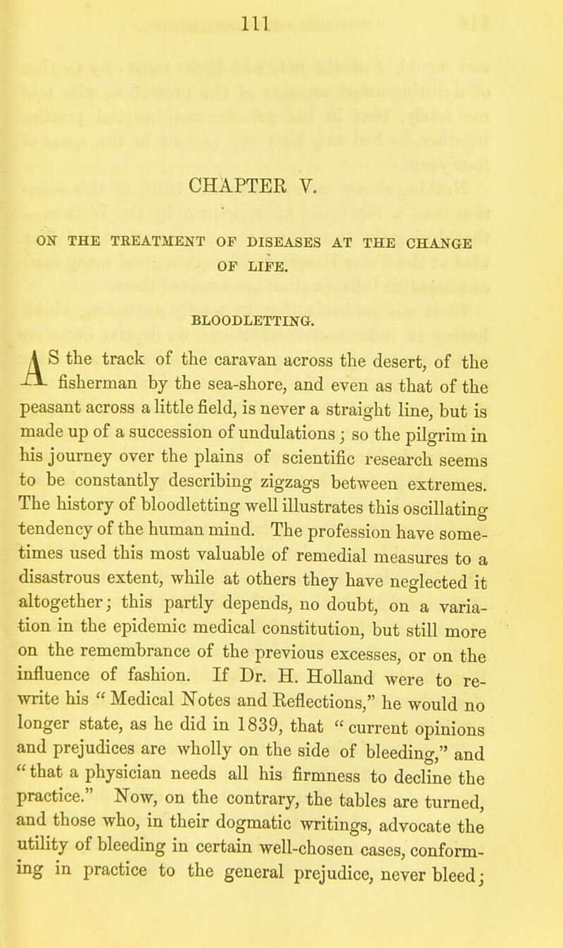 CHAPTER V. ON THE TREATMENT OF DISEASES AT THE CHANGE OF LIFE. BLOODLETTING, A S the track of the caravan across the desert, of the -lI- fisherman by the sea-shore, and even as that of the peasant across a Uttle field, is never a straight line, but is made up of a succession of undulations; so the pilgrim in his journey over the plains of scientific research seems to be constantly describing zigzags between extremes. The history of bloodletting well illustrates this oscillating tendency of the human mind. The profession have some- times used this most valuable of remedial measures to a disastrous extent, while at others they have neglected it altogether; this partly depends, no doubt, on a varia- tion in the epidemic medical constitution, but still more on the remembrance of the previous excesses, or on the influence of fashion. If Dr. H. Holland were to re- write his  Medical ISTotes and Reflections, he would no longer state, as he did in 1839, that current opinions and prejudices are wholly on the side of bleeding, and that a physician needs all his firmness to decline the practice. Now, on the contrary, the tables are turned, and those who, in their dogmatic writings, advocate the utility of bleeding in certain well-chosen cases, conform- ing in practice to the general prejudice, never bleed j