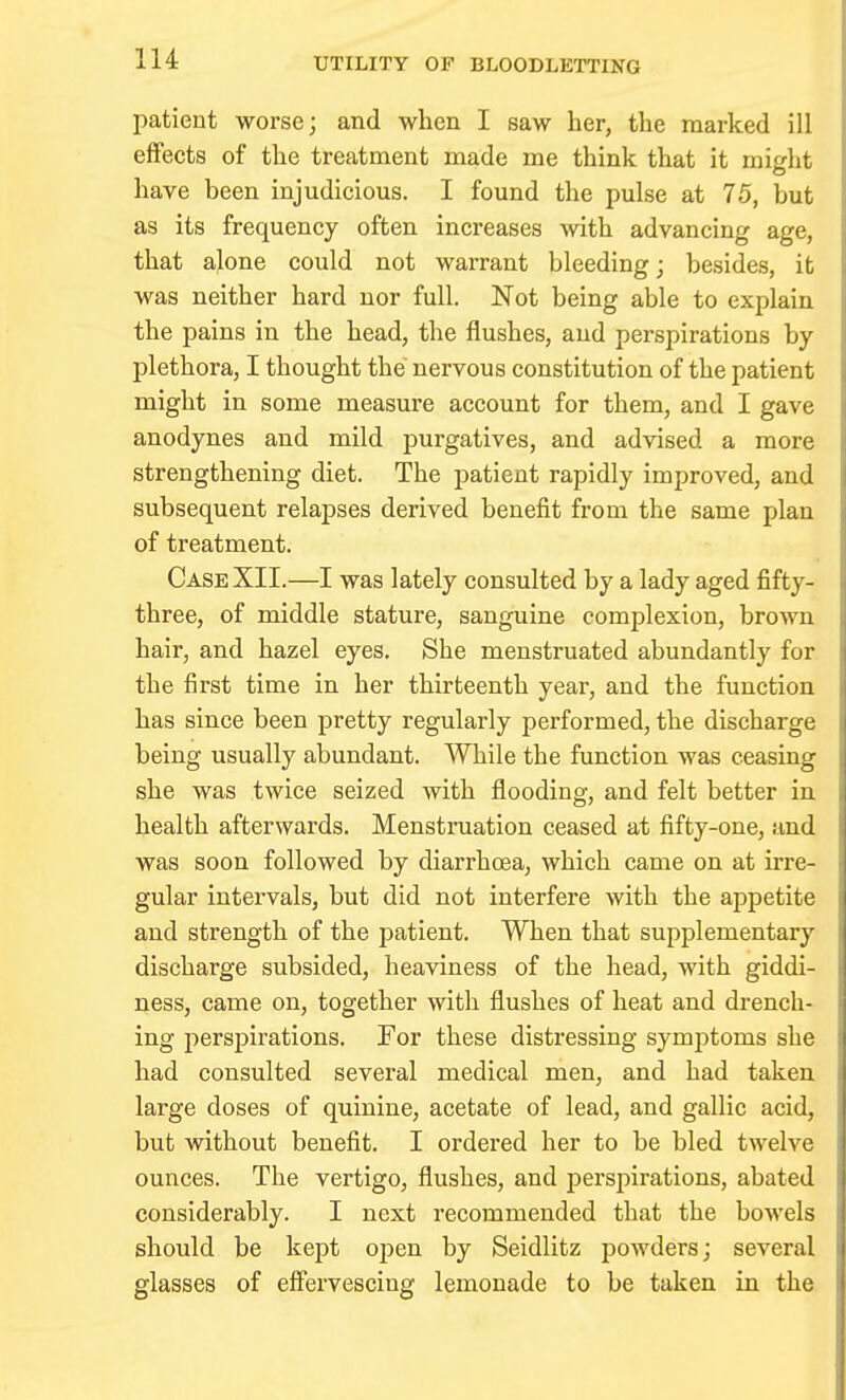 patient worse; and when I saw her, the marked ill efFects of the treatment made me think that it might have been injudicious. I found the pulse at 75, but as its frequency often increases with advancing age, that alone could not warrant bleeding; besides, it was neither hard nor full. Not being able to explain the pains in the head, the flushes, and perspirations by plethora, I thought the nervous constitution of the patient might in some measure account for them, and I gave anodynes and mild purgatives, and advised a more strengthening diet. The patient rapidly improved, and subsequent relapses derived benefit from the same plan of treatment. Case XII.—I was lately consulted by a lady aged fifty- three, of middle stature, sanguine complexion, brown hair, and hazel eyes. She menstruated abundantly for the first time in her thirteenth year, and the function has since been pretty regularly performed, the discharge being usually abundant. While the function was ceasing she was twice seized with flooding, and felt better in health afterwards. Menstruation ceased at fifty-one, and was soon followed by diarrhoea, which came on at irre- gular intervals, but did not interfere with the appetite and strength of the patient. When that supplementary discharge subsided, heaviness of the head, with giddi- ness, came on, together with flushes of heat and drench- ing perspirations. For these distressing symptoms she had consulted several medical men, and had taken large doses of quinine, acetate of lead, and gallic acid, but without benefit. I ordered her to be bled twelve ounces. The vertigo, flushes, and perspii'ations, abated considerably. I next recommended that the bowels should be kept oijen by Seidlitz powders; several glasses of effervescing lemonade to be taken in the