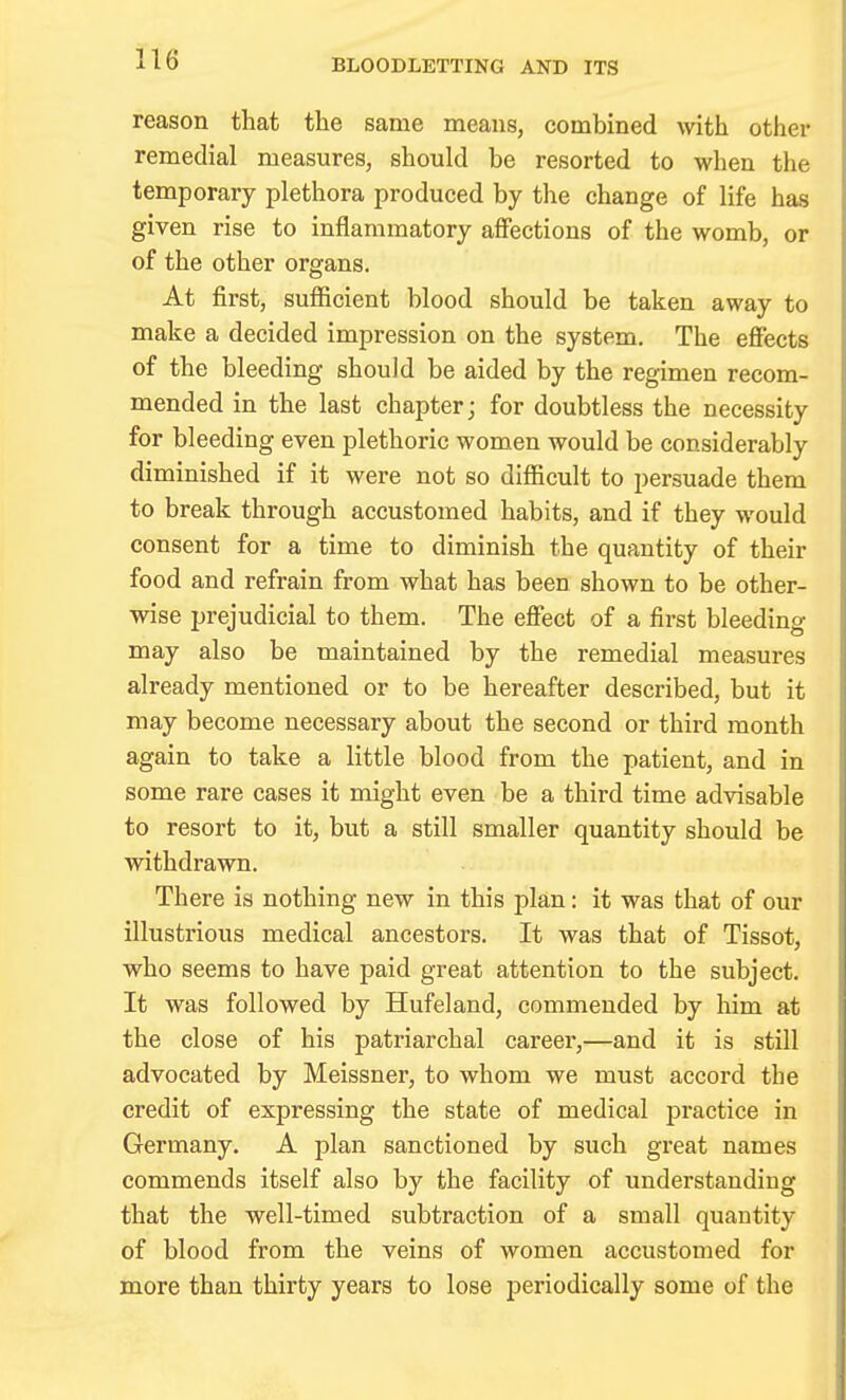 BLOODLETTING AND ITS reason that the same means, combined with other remedial measures, should be resorted to when the temporary plethora produced by the change of life has given rise to inflammatory affections of the womb, or of the other organs. At first, sufficient blood should be taken away to make a decided impression on the system. The effects of the bleeding should be aided by the regimen recom- mended in the last chapter; for doubtless the necessity for bleeding even plethoric women would be considerably diminished if it were not so difficult to persuade them to break through accustomed habits, and if they would consent for a time to diminish the quantity of their food and refrain from what has been shown to be other- wise prejudicial to them. The effect of a first bleeding may also be maintained by the remedial measures already mentioned or to be hereafter described, but it may become necessary about the second or third month again to take a little blood from the patient, and in some rare cases it might even be a third time advisable to resort to it, but a still smaller quantity should be withdrawn. There is nothing new in this plan: it was that of our illustrious medical ancestors. It was that of Tissot, who seems to have paid great attention to the subject. It was followed by Hufeland, commended by him at the close of his patriarchal career,—and it is still advocated by Meissner, to whom we must accord the credit of expressing the state of medical practice in Germany. A plan sanctioned by such great names commends itself also by the facility of understanding that the well-timed subtraction of a small quantity of blood from the veins of women accustomed for more than thirty years to lose periodically some of the