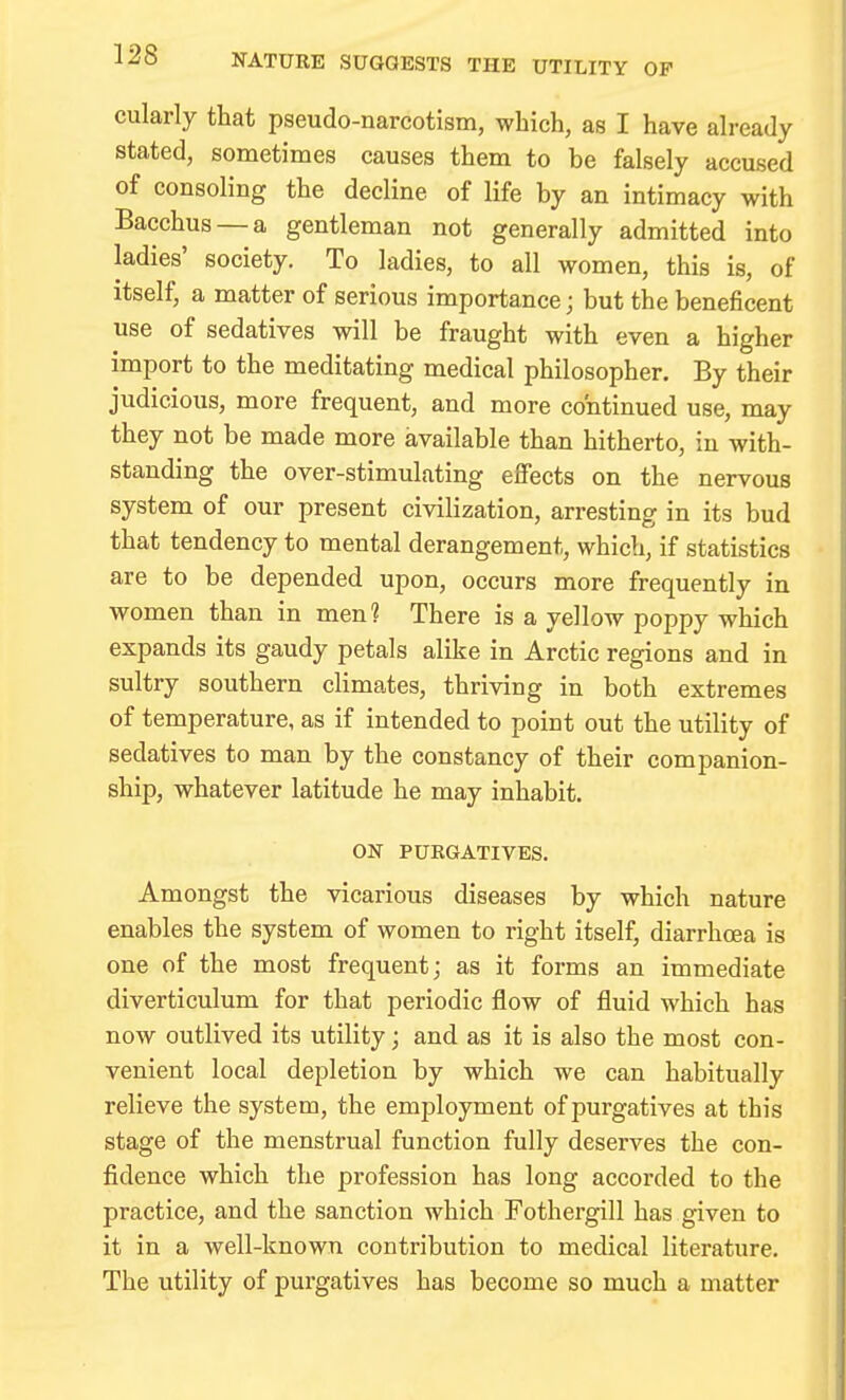 138 NATURE SUGGESTS THE UTILITY OP cularly that pseudo-narcotism, which, as I have already stated, sometimes causes them to be falsely accused of consoling the decline of life by an intimacy with Bacchus —a gentleman not generally admitted into ladies' society. To ladies, to all women, this is, of itself, a matter of serious importance; but the beneficent use of sedatives will be fraught with even a higher import to the meditating medical philosopher. By their judicious, more frequent, and more continued use, may they not be made more available than hitherto, in with- standing the over-stimulating effects on the nervous system of our present civilization, arresting in its bud that tendency to mental derangement, which, if statistics are to be depended upon, occurs more frequently in women than in men? There is a yellow poppy which expands its gaudy petals alike in Arctic regions and in sultry southern climates, thriving in both extremes of temperature, as if intended to point out the utility of sedatives to man by the constancy of their companion- ship, whatever latitude he may inhabit. ON PURGATIVES. Amongst the vicarious diseases by which nature enables the system of women to right itself, diarrhoea is one of the most frequent; as it forms an immediate diverticulum for that periodic flow of fluid which has now outlived its utility; and as it is also the most con- venient local depletion by which we can habitually relieve the system, the employment of purgatives at this stage of the menstrual function fully deserves the con- fidence which the profession has long accorded to the practice, and the sanction which Fothergill has given to it in a well-known contribution to medical literature. The utility of purgatives has become so much a matter