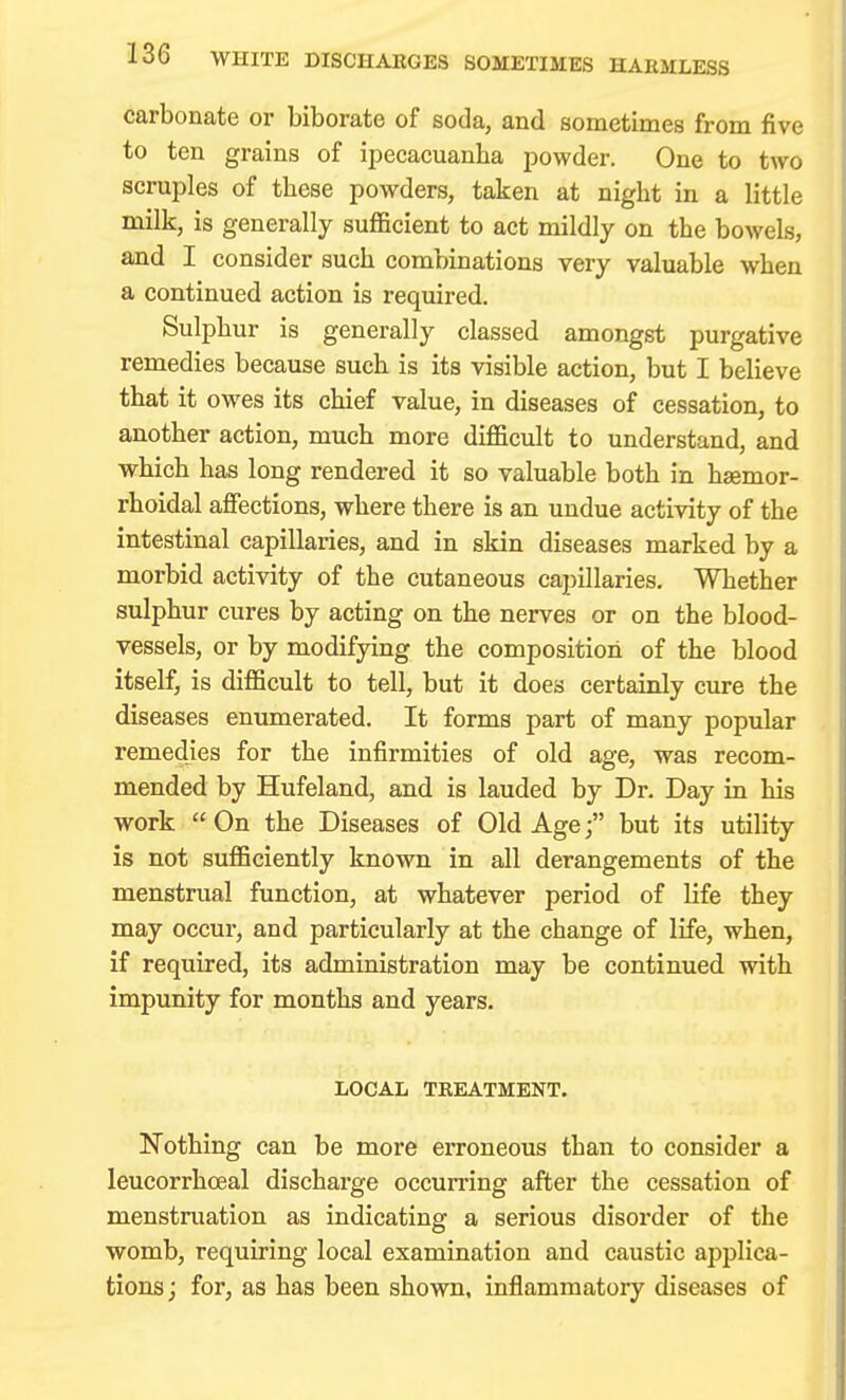 carbonate or biborate of soda, and sometimes from five to ten grains of ipecacuanha powder. One to two scruples of these powders, taken at night in a little milk, is generally sufficient to act mildly on the bowels, and I consider such combinations very valuable when a continued action is required. Sulphur is generally classed amongst purgative remedies because such is its visible action, but I believe that it owes its chief value, in diseases of cessation, to another action, much more difficult to understand, and which has long rendered it so valuable both in hemor- rhoidal affections, where there is an undue activity of the intestinal capillaries, and in skin diseases marked by a morbid activity of the cutaneous capillaries. Whether sulphur cures by acting on the nerves or on the blood- vessels, or by modifying the composition of the blood itself, is difficult to tell, but it does certainly cure the diseases enumerated. It forms part of many popular remedies for the infirmities of old age, was recom- mended by Hufeland, and is lauded by Dr. Day in his work On the Diseases of Old Age; but its utility is not sufficiently known in all derangements of the menstrual function, at whatever period of life they may occur, and particularly at the change of life, when, if required, its administration may be continued with impunity for months and years, LOCAL TREATMENT. Nothing can be more erroneous than to consider a leucorrhceal discharge occurring after the cessation of menstruation as indicating a serious disorder of the womb, requiring local examination and caustic applica- tions j for, as has been shown, inflammatory diseases of