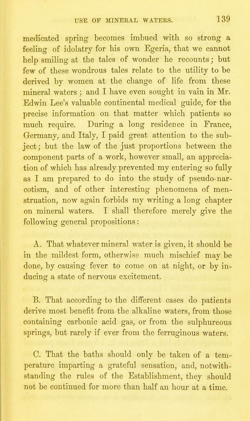 USE OF MINERAL WATERS. medicated spring becomes imbued with so strong a feeling of idolatry for his own Egeria, that we cannot help smiling at the tales of wonder he recounts; but few of these wondrous tales relate to the utility to be derived by women at the change of life from these mineral waters ; and I have even sought in vain in Mr. Edwin Lee's valuable continental medical guide, for the precise information on that matter which patients so much require. During a long residence in France, Germany, and Italy, I paid great attention to the sub- ject; but the law of the just proportions between the component parts of a work, however small, an apprecia- tion of which has already prevented my entering so fully as I am prepared to do into the study of pseudo-nar- cotism, and of other interesting phenomena of men- struation, now again forbids my writing a long chapter on mineral waters. I shall therefore merely give the following general propositions: A. That whatever mineral water is given, it should be in the mildest form, otherwise much mischief may be done, by causing fever to come on at night, or by in- ducing a state of nervous excitement. B. That according to the different cases do patients derive most benefit from the alkaline waters, from those containing carbonic acid gas, or from the sulphureous springs, but rarely if ever from the ferruginous waters. C. That the baths should only be taken of a tem- perature imparting a grateful sensation, and, notwith- standing the rules of the Establishment, they should not be continued for more than half an hour at a time.