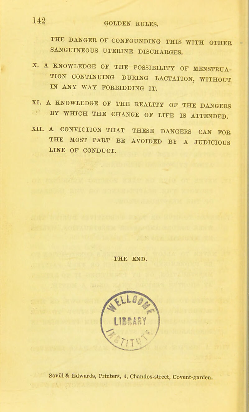 GOLDEN RULES. THE DANGER OF CONFOUNDING THIS WITH OTHER SANGUINEOUS UTERINE DISCHARGES, X. A KNOWLEDGE OF THE POSSIBILITY OF MENSTRUA- TION CONTINUING DURING LACTATION, WITHOUT IN ANY WAY FORBIDDING IT. XI. A KNOWLEDGE OF THE REALITY OP THE DANGERS BY WHICH THE CHANGE OF LIFE IS ATTENDED. XII. A CONVICTION THAT THESE DANGERS CAN FOR THE MOST PART BE AVOIDED BY A JUDICIOUS LINE OP CONDUCT. THE END. SavUl & Edwards, Printers, 4, Chandos-street, Co vent-garden.