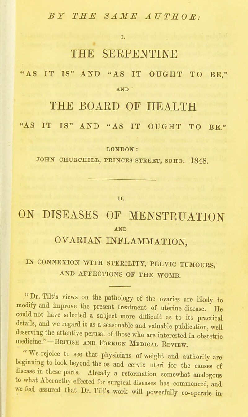 BY THE SAME AUTSOB: I. THE SERPENTINE AS IT IS AND AS IT OUGHT TO BE, AND THE BOARD OF HEALTH AS IT IS AND AS IT OUGHT TO BE. LONDON: JOHN CHFECHILL, PEINCES STEEET, SOHO. 1848. ir. ON DISEASES OF MENSTRUATION AND OVARIAN INFLAMMATION, IN CONNEXION WITH STERILITY, PELVIC TUMOURS, AND ATFECTIONS OF THE WOMB.  Dr. TUt's views on the pathology of the ovaries are likely to modify and improve the present treatment of uterine disease. He could not have selected a subject more difficult as to its practical details, and we regard it as a seasonable and valuable publication, well deserving the attentive perusal of those who are interested in obstetric medicine.—British and Foreign Medical Review. We rejoice to see that physicians of weight and authority are bcginnmg to look beyond the os and cervix uteri for the causes of disease m these parts. Already a reformation somewhat analogous to what Abernethy effected for surgical diseases has commenced, and we feel assured that Dr. THt's work will powerfully co-operate in