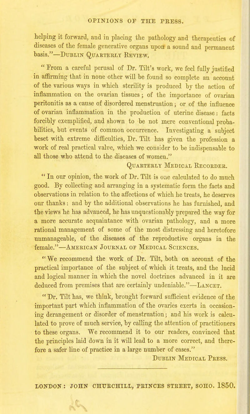 OPINIONS OF THE PEES8. helping it forward, and in placing the pathology and therapeutics of diseases of the female generative organs upon a sound and permanent hasis.—Dublin Quarterly Reyiew.  From a careful perusal of Dr. Tilt's work, we feel fully justified in aiSi-ming that in none other will be found so complete an account of the various ways in which sterility is produced by the action of inflammation on the ovarian tissues; of the importance of ovarian peritonitis as a cause of disordered menstruation; or of the influence of ovarian inflammation in the production of uterine disease: facts forcibly exemplified, and shown to be not mere conventional proba- bilities, but events of common occurrence. Investigating a subject beset with extreme difficulties, Dr. Tilt has given the profession a work of real practical value, which we consider to be indispensable to all those who attend to the diseases of women. QUAETERLY MeDICAL RECORDER. In our opinion, the work of Dr. Tilt is one calculated to do much good. By collecting and arranging in a systematic form the facts and observations in relation to the affections of which he treats, he deserves our thanks: and by the additional observations he has furnished, and the views he has advanced, he has unquestionably prepared the way for a more accurate acquaintance with ovarian pathology, and a more rational management of some of the most distressing and heretofore unmanageable, of the diseases of the reproductive organs in the female.—American Journal of Medical Sciences. We recommend the work of Dr. TUt, both on account of the practical importance of the subject of which it treats, and the lucid and logical manner in which the novel doctrines advanced in it are deduced from premises that are certainly undeniable.—Lancet.  Dr. Tilt has, we think, brought forward sufficient evidence of the important part which inflammation of the ovaries exerts in occasion- ing derangement or disorder of menstruation; and his work is calcu- lated to prove of much service, by calling the attention of practitioners to these organs. We recommend it to our readers, convinced that the principles laid down in it will lead to a more correct, and there- fore a safer line of practice in a large number of cases. Dublin Medical Press. LONDON : JOHN CHTJEOHILL, PEINCES STBEET, SOHO. 1850.