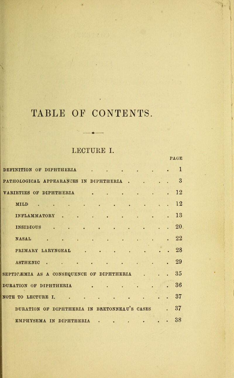 TABLE OF CONTENTS LECTURE I. PAGE DEFINITION OP DIPHTHERIA 1 PATHOLOGICAL APPEARANCES IN DIPHTHERIA . . . . 3 VARIETIES OP DIPHTHERIA 12 MILD 12 INFLAMMATORY 13 INSIDIOUS 20 NASAL 22 PRIMARY LARYNGEAL .28 ASTHENIC 29 SEPTICEMIA AS A CONSEQUENCE OF DIPHTHERIA . . . 35 DURATION OF DIPHTHERIA . . . . .36 NOTE TO LECTURE 1 37 DURATION OP DIPHTHERIA IN BRETONNEAU's CASES . 37 EMPHYSEMA IN DIPHTHERIA . . . . . . 38