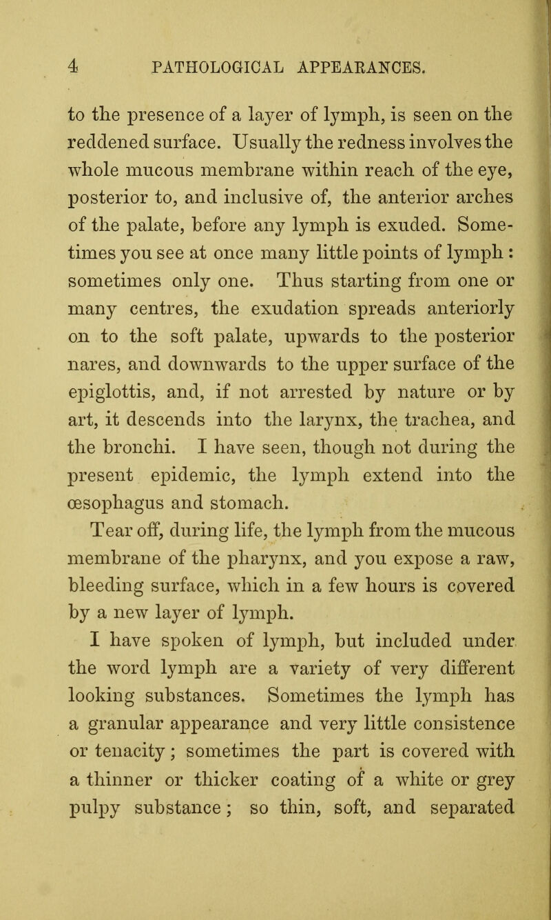 to the presence of a layer of lymph, is seen on the reddened surface. Usually the redness involves the whole mucous membrane within reach of the eye, posterior to, and inclusive of, the anterior arches of the palate, before any lymph is exuded. Some- times you see at once many little points of lymph : sometimes only one. Thus starting from one or many centres, the exudation spreads anteriorly on to the soft palate, upwards to the posterior nares, and downwards to the upper surface of the epiglottis, and, if not arrested by nature or by art, it descends into the larynx, the trachea, and the bronchi. I have seen, though not during the present epidemic, the lymph extend into the oesophagus and stomach. Tear off, during life, the lymph from the mucous membrane of the pharynx, and you expose a raw, bleeding surface, which in a few hours is covered by a new layer of lymph. I have spoken of lymph, but included under the word lymph are a variety of very different looking substances. Sometimes the lymph has a granular appearance and very little consistence or tenacity; sometimes the part is covered with a thinner or thicker coating of a white or grey pulpy substance; so thin, soft, and separated