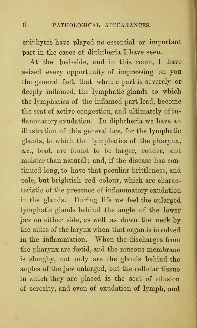 epiphytes have played no essential or important part in the cases of diphtheria I have seen. At the bed-side, and in this room, I have seized every opportunity of impressing on you the general fact, that when a part is severely or deeply inflamed, the lymphatic glands to which the lymphatics of the inflamed part lead, become the seat of active congestion, and ultimately of in- flammatory exudation. In diphtheria we have an illustration of this general law, for the lymphatic glands, to which the lymphatics of the pharynx, &c, lead, are found to be larger, redder, and moister than natural; and, if the disease has con- tinued long, to have that peculiar brittleness, and pale, but brightish red colour, which are charac- teristic of the presence of inflammatory exudation in the glands. During life we feel the enlarged lymphatic glands behind the angle of the lower jaw on either side, as well as down the neck by the sides of the larynx when that organ is involved in the inflammation. When the discharges from the pharynx are foetid, and the mucous membrane is sloughy, not only are the glands behind the angles of the jaw enlarged, but the cellular tissue in which they are placed is the seat of effusion of serosity, and even of exudation of lymph, and