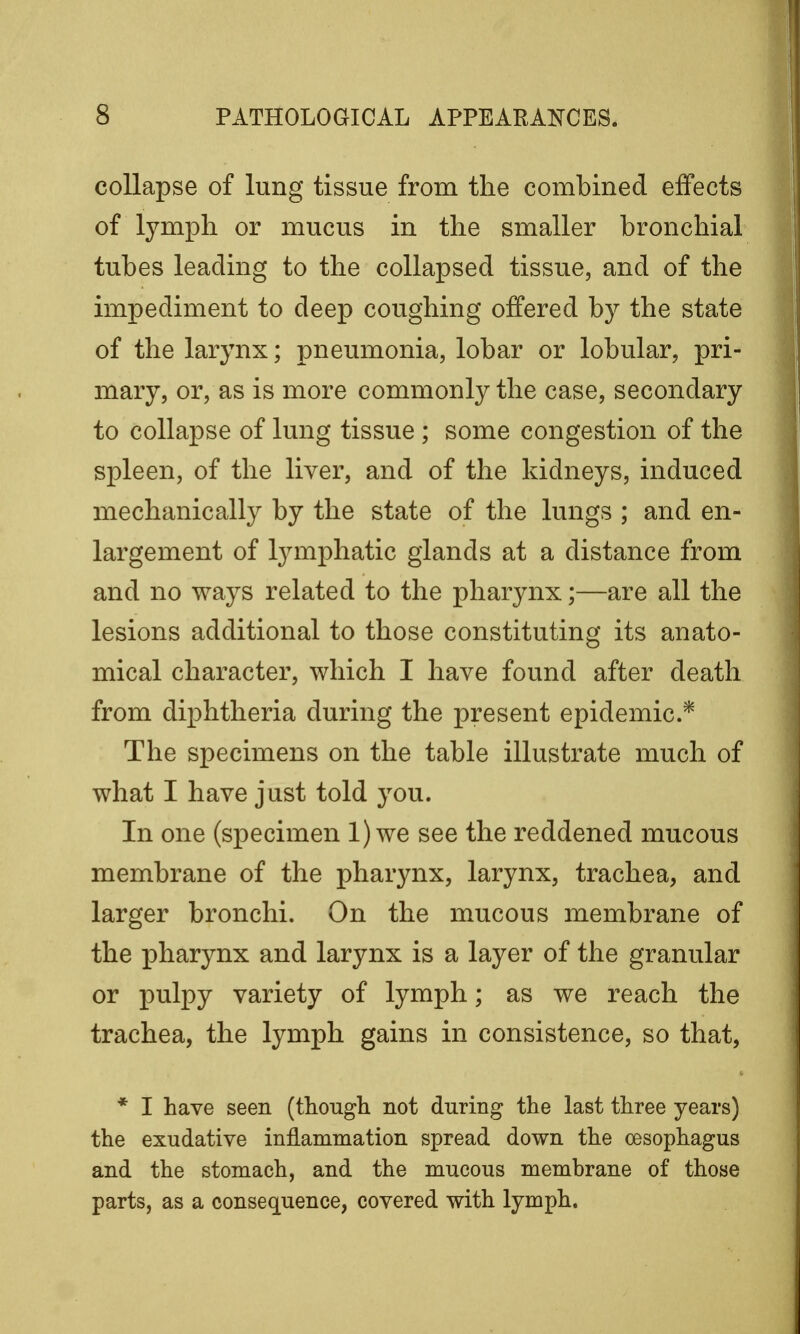 collapse of lung tissue from the combined effects of lymph or mucus in the smaller bronchial tubes leading to the collapsed tissue, and of the impediment to deep coughing offered by the state of the larynx; pneumonia, lobar or lobular, pri- mary, or, as is more commonly the case, secondary to collapse of lung tissue ; some congestion of the spleen, of the liver, and of the kidneys, induced mechanically by the state of the lungs ; and en- largement of lymphatic glands at a distance from and no ways related to the pharynx;—are all the lesions additional to those constituting its anato- mical character, which I have found after death from diphtheria during the present epidemic* The specimens on the table illustrate much of what I have just told you. In one (specimen 1) we see the reddened mucous membrane of the pharynx, larynx, trachea, and larger bronchi. On the mucous membrane of the pharynx and larynx is a layer of the granular or pulpy variety of lymph; as we reach the trachea, the lymph gains in consistence, so that, * I have seen (though not during the last three years) the exudative inflammation spread down the oesophagus and the stomach, and the mucous membrane of those parts, as a consequence, covered with lymph.