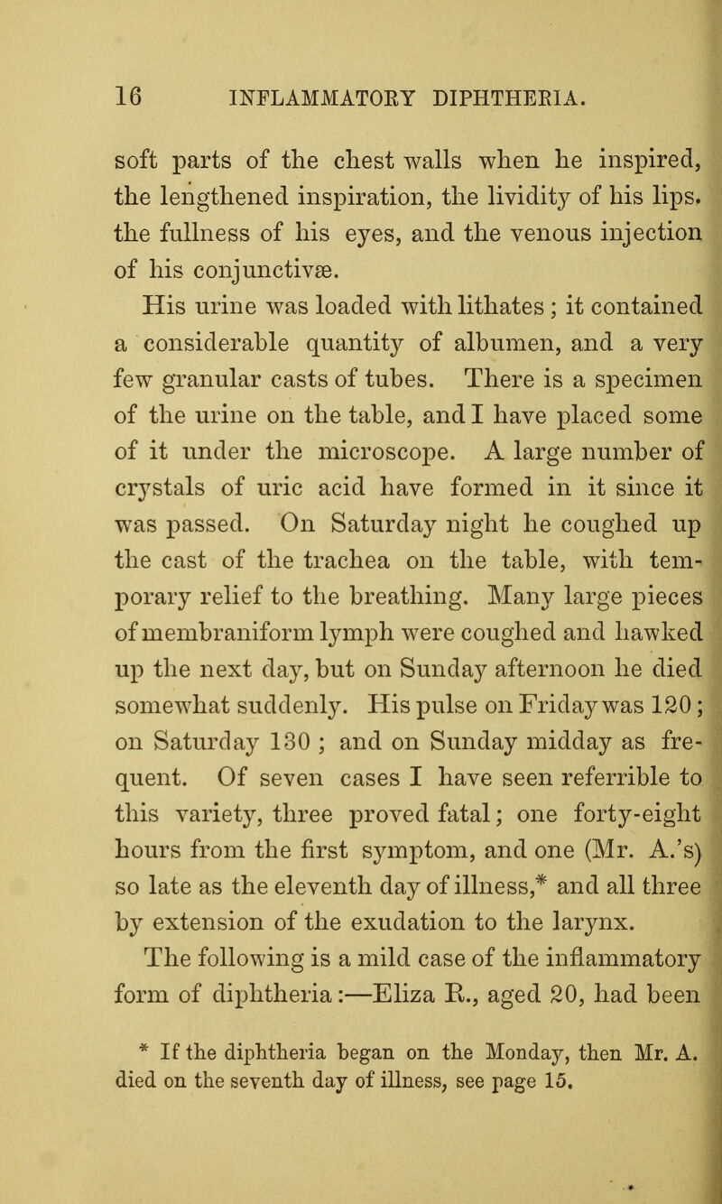 soft parts of the chest walls when he inspired, the lengthened inspiration, the lividity of his lips, the fullness of his eyes, and the venous injection of his conjunctivae. His urine was loaded with lithates; it contained a considerable quantity of albumen, and a very few granular casts of tubes. There is a specimen of the urine on the table, and I have placed some of it under the microscope. A large number of crystals of uric acid have formed in it since it was passed. On Saturday night he coughed up the cast of the trachea on the table, with tem- porary relief to the breathing. Many large pieces of membraniform lymph were coughed and hawked up the next day, but on Sunday afternoon he died somewhat suddenly. His pulse on Friday was 120; on Saturday 130 ; and on Sunday midday as fre- quent. Of seven cases I have seen referrible to this variety, three proved fatal; one forty-eight hours from the first symptom, and one (Mr. A.'s) so late as the eleventh day of illness,* and all three by extension of the exudation to the larynx. The following is a mild case of the inflammatory form of diphtheria:—Eliza E., aged 20, had been * If the diphtheria began on the Monday, then Mr. A. died on the seventh day of illness, see page 15.