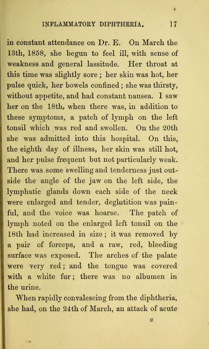 « INFLAMMATORY DIPHTHERIA. 17 in constant attendance on Dr. E. On March the 13th, 1858, she begun to feel ill, with sense of weakness and general lassitude. Her throat at this time was slightly sore ; her skin was hot, her pulse quick, her bowels confined; she was thirsty, without appetite, and had constant nausea. 1 saw her on the 18th, when there was, in addition to these symptoms, a patch of lymph on the left tonsil which was red and swollen. On the 20th she was admitted into this hospital. On this, the eighth day of illness, her skin was still hot, and her pulse frequent but not particularly weak. There was some swelling and tenderness just out- side the angle of the jaw on the left side, the lymphatic glands down each side of the neck were enlarged and tender, deglutition was pain- ful, and the voice was hoarse. The patch of lymph noted on the enlarged left tonsil on the 18th had increased in size; it was removed by a pair of forceps, and a raw, red, bleeding surface was exposed. The arches of the palate were very red; and the tongue was covered with a white fur; there was no albumen in the urine. When rapidly convalescing from the diphtheria, she had, on the 24th of March, an attack of acute c