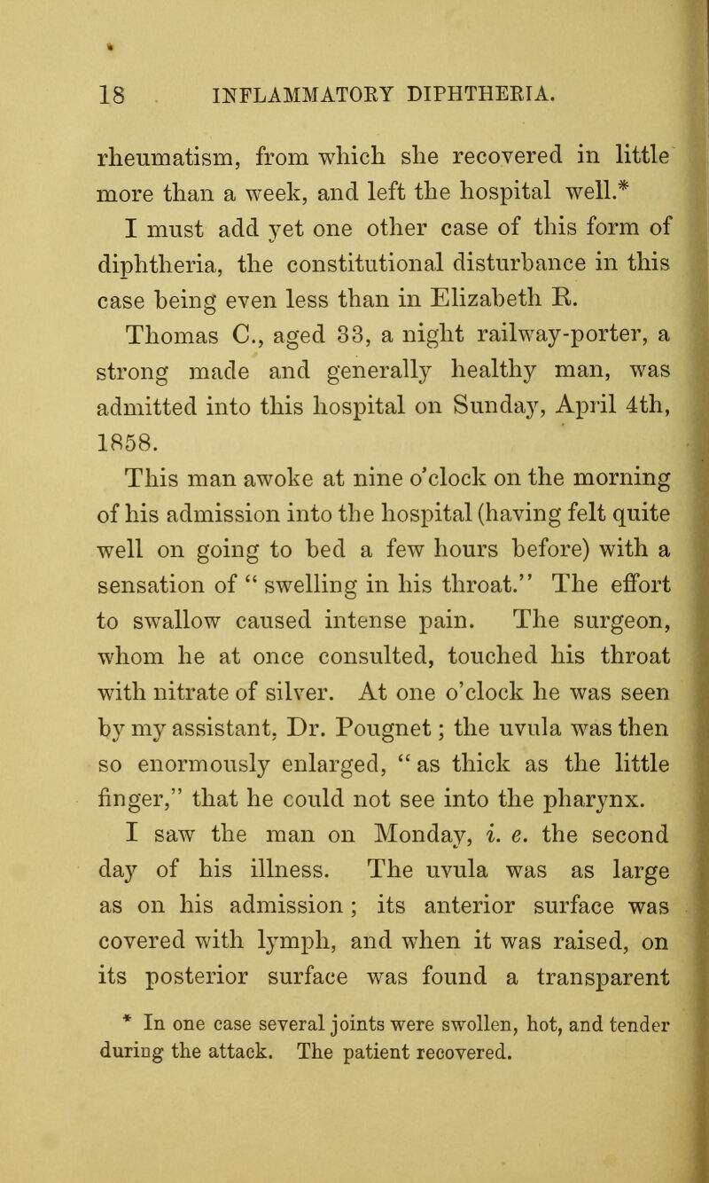 rheumatism, from which she recovered in little more than a week, and left the hospital well.* I must add yet one other case of this form of diphtheria, the constitutional disturbance in this case being even less than in Elizabeth R. Thomas C, aged 33, a night railway-porter, a strong made and generally healthy man, was admitted into this hospital on Sunday, April 4th, 1858. This man awoke at nine o'clock on the morning of his admission into the hospital (having felt quite well on going to bed a few hours before) with a sensation of  swelling in his throat. The effort to swallow caused intense pain. The surgeon, whom he at once consulted, touched his throat with nitrate of silver. At one o'clock he was seen by my assistant, Dr. Pougnet; the uvula was then so enormously enlarged, as thick as the little finger, that he could not see into the pharynx. I saw the man on Monday, i. e. the second day of his illness. The uvula was as large as on his admission ; its anterior surface was covered with lymph, and when it was raised, on its posterior surface was found a transparent * In one case several joints were swollen, hot, and tender duricg the attack. The patient recovered.