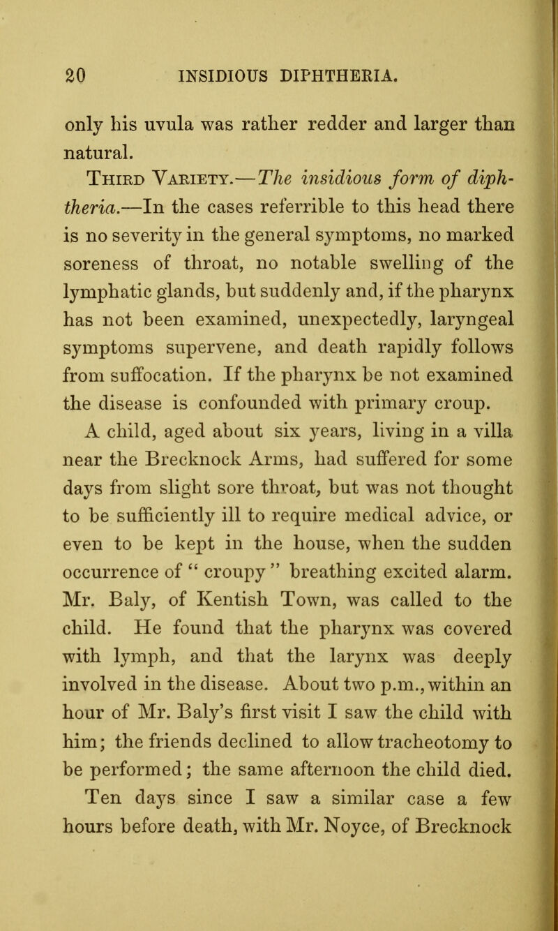 only his uvula was rather redder and larger than natural. Third Variety.—The insidious form of diph- theria,—In the cases referrible to this head there is no severity in the general symptoms, no marked soreness of throat, no notable swelling of the lymphatic glands, but suddenly and, if the pharynx has not been examined, unexpectedly, laryngeal symptoms supervene, and death rapidly follows from suffocation. If the pharynx be not examined the disease is confounded with primary croup. A child, aged about six years, living in a villa near the Brecknock Arms, had suffered for some days from slight sore throat, but was not thought to be sufficiently ill to require medical advice, or even to be kept in the house, when the sudden occurrence of  croupy  breathing excited alarm. Mr. Baly, of Kentish Town, was called to the child. He found that the pharynx was covered with lymph, and that the larynx was deeply involved in the disease. About two p.m., within an hour of Mr. Baly's first visit I saw the child with him; the friends declined to allow tracheotomy to be performed; the same afternoon the child died. Ten days since I saw a similar case a few hours before death, with Mr. Noyce, of Brecknock