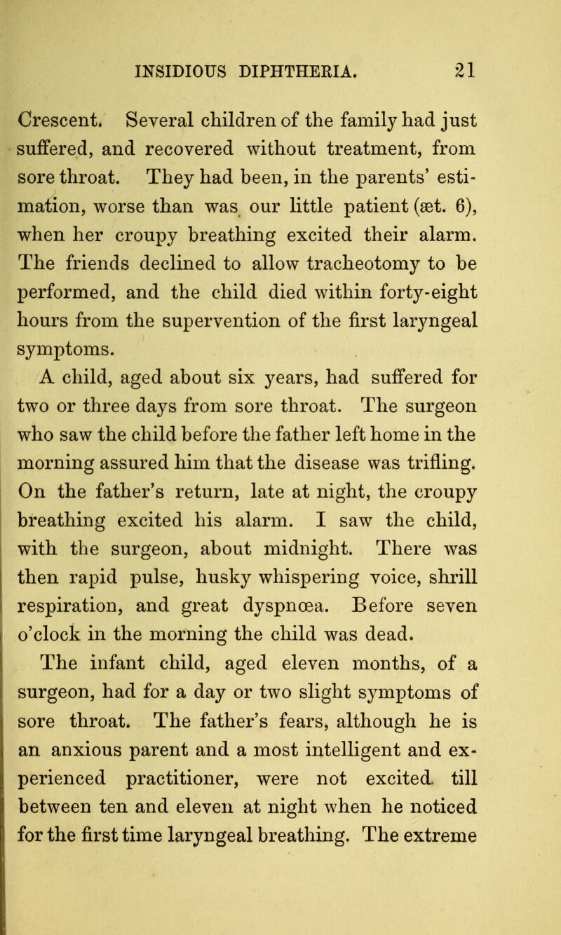 Crescent. Several children of the family had just suffered, and recovered without treatment, from sore throat. They had been, in the parents' esti- mation, worse than was our little patient (set. 6), when her croupy breathing excited their alarm. The friends declined to allow tracheotomy to be performed, and the child died within forty-eight hours from the supervention of the first laryngeal symptoms. A child, aged about six years, had suffered for two or three days from sore throat. The surgeon who saw the child before the father left home in the morning assured him that the disease was trifling. On the father's return, late at night, the croupy breathing excited his alarm. I saw the child, with the surgeon, about midnight. There was then rapid pulse, husky whispering voice, shrill respiration, and great dyspnoea. Before seven o'clock in the morning the child was dead. The infant child, aged eleven months, of a surgeon, had for a day or two slight symptoms of sore throat. The father's fears, although he is an anxious parent and a most intelligent and ex- perienced practitioner, were not excited, till between ten and eleven at night when he noticed for the first time laryngeal breathing. The extreme