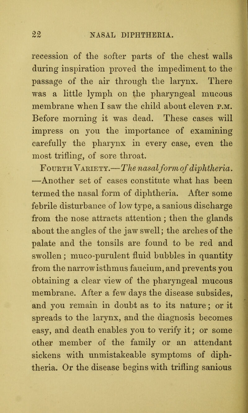 recession of the softer parts of the chest walls during inspiration proved the impediment to the passage of the air through the larynx. There was a little lymph on the pharyngeal mucous membrane when I saw the child about eleven p.m. Before morning it was dead. These cases will impress on you the importance of examining carefully the pharynx in every case, even the most trifling, of sore throat. Fourth Variety.—The nasal form of diphtheria. —Another set of cases constitute what has been termed the nasal form of diphtheria. After some febrile disturbance of low type, a sanious discharge from the nose attracts attention; then the glands about the angles of the jaw swell; the arches of the palate and the tonsils are found to be red and swollen; muco-purulent fluid bubbles in quantity from the narrow isthmus faucium, and prevents you obtaining a clear view of the pharyngeal mucous membrane. After a few days the disease subsides, and you remain in doubt as to its nature; or it spreads to the larynx, and the diagnosis becomes easy, and death enables you to verify it; or some other member of the family or an attendant sickens with unmistakeable symptoms of diph- theria. Or the disease begins with trifling sanious