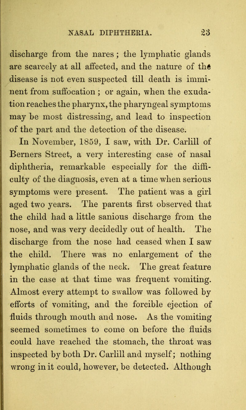 discharge from the nares; the lymphatic glands are scarcely at all affected, and the nature of th6 disease is not even suspected till death is immi- nent from suffocation ; or again, when the exuda- tion reaches the pharynx, the pharyngeal symptoms may be most distressing, and lead to inspection of the part and the detection of the disease. In November, 1859, I saw, with Dr. Carlill of Berners Street, a very interesting case of nasal diphtheria, remarkable especially for the diffi- culty of the diagnosis, even at a time when serious symptoms were present. The patient was a girl aged two years. The parents first observed that the child had a little sanious discharge from the nose, and was very decidedly out of health. The discharge from the nose had ceased when I saw the child. There was no enlargement of the lymphatic glands of the neck. The great feature in the case at that time was frequent vomiting. Almost every attempt to swallow was followed by efforts of vomiting, and the forcible ejection of fluids through mouth and nose. As the vomiting seemed sometimes to come on before the fluids could have reached the stomach, the throat was inspected by both Dr. Carlill and myself; nothing wrong in it could, however, be detected. Although