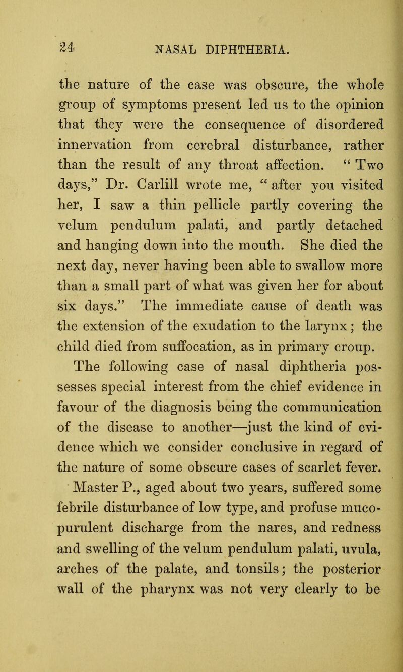 the nature of the case was obscure, the whole group of symptoms present led us to the opinion that they were the consequence of disordered innervation from cerebral disturbance, rather than the result of any throat affection.  Two days, Dr. Carlill wrote me,  after you visited her, I saw a thin pellicle partly covering the velum pendulum palati, and partly detached and hanging down into the mouth. She died the next day, never having been able to swallow more than a small part of what was given her for about six days. The immediate cause of death was the extension of the exudation to the larynx; the child died from suffocation, as in primary croup. The following case of nasal diphtheria pos- sesses special interest from the chief evidence in favour of the diagnosis being the communication of the disease to another—just the kind of evi- dence which we consider conclusive in regard of the nature of some obscure cases of scarlet fever. Master P., aged about two years, suffered some febrile disturbance of low type, and profuse muco- purulent discharge from the nares, and redness and swelling of the velum pendulum palati, uvula, arches of the palate, and tonsils; the posterior wall of the pharynx was not very clearly to be