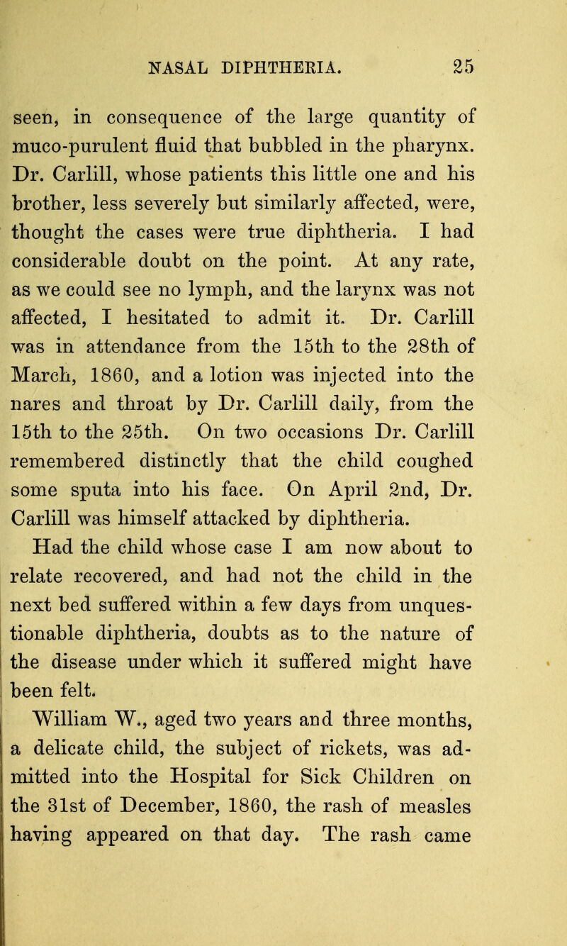 seen, in consequence of the large quantity of muco-purulent fluid that bubbled in the pharynx. Dr. Carlill, whose patients this little one and his brother, less severely but similarly affected, were, thought the cases were true diphtheria. I had considerable doubt on the point. At any rate, as we could see no lymph, and the larynx was not affected, I hesitated to admit it. Dr. Carlill was in attendance from the 15th to the 28th of March, 1860, and a lotion was injected into the nares and throat by Dr. Carlill daily, from the 15th to the 25th. On two occasions Dr. Carlill remembered distinctly that the child coughed some sputa into his face. On April 2nd, Dr. Carlill was himself attacked by diphtheria. Had the child whose case I am now about to relate recovered, and had not the child in the next bed suffered within a few days from unques- tionable diphtheria, doubts as to the nature of the disease under which it suffered might have been felt. William W., aged two years and three months, a delicate child, the subject of rickets, was ad- mitted into the Hospital for Sick Children on the 31st of December, 1860, the rash of measles having appeared on that day. The rash came