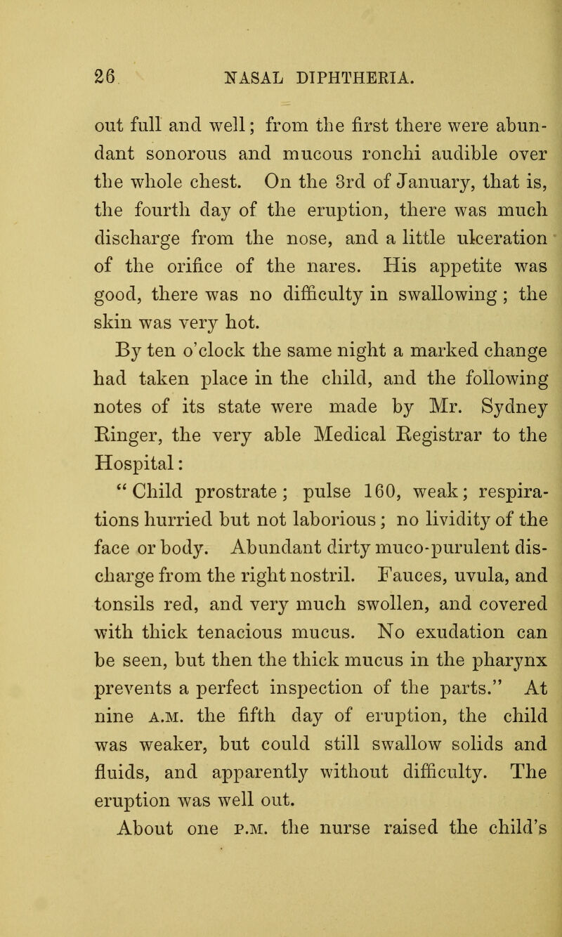 out full and well; from the first there were abun- dant sonorous and mucous ronchi audible over the whole chest. On the 3rd of January, that is, the fourth day of the eruption, there was much discharge from the nose, and a little ulceration of the orifice of the nares. His appetite was good, there was no difficulty in swallowing ; the skin was very hot. By ten o'clock the same night a marked change had taken place in the child, and the following notes of its state were made by Mr. Sydney Einger, the very able Medical Eegistrar to the Hospital: Child prostrate; pulse 160, weak; respira- tions hurried but not laborious; no lividity of the face or body. Abundant dirty muco-purulent dis- charge from the right nostril. Fauces, uvula, and tonsils red, and very much swollen, and covered with thick tenacious mucus. No exudation can be seen, but then the thick mucus in the pharynx prevents a perfect inspection of the parts. At nine a.m. the fifth day of eruption, the child was weaker, but could still swallow solids and fluids, and apparently without difficulty. The eruption was well out. About one p.m. the nurse raised the child's