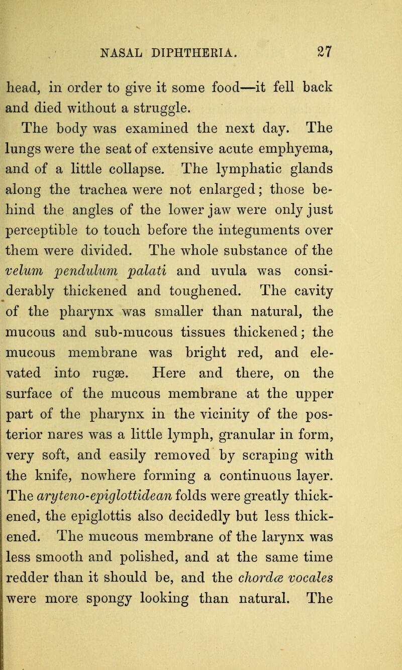 head, in order to give it some food—it fell back and died without a struggle. The body was examined the next day. The lungs were the seat of extensive acute emphyema, and of a little collapse. The lymphatic glands along the trachea were not enlarged; those be- hind the angles of the lower jaw were only just perceptible to touch before the integuments over them were divided. The whole substance of the velum pendulum palati and uvula was consi- derably thickened and toughened. The cavity of the pharynx was smaller than natural, the mucous and sub-mucous tissues thickened; the mucous membrane was bright red, and ele- vated into rugae. Here and there, on the surface of the mucous membrane at the upper part of the pharynx in the vicinity of the pos- terior nares was a little lymph, granular in form, very soft, and easily removed by scraping with the knife, nowhere forming a continuous layer. The aryteno-epiglottidean folds were greatly thick- ened, the epiglottis also decidedly but less thick- ened. The mucous membrane of the larynx was less smooth and polished, and at the same time redder than it should be, and the chordce vocales were more spongy looking than natural. The