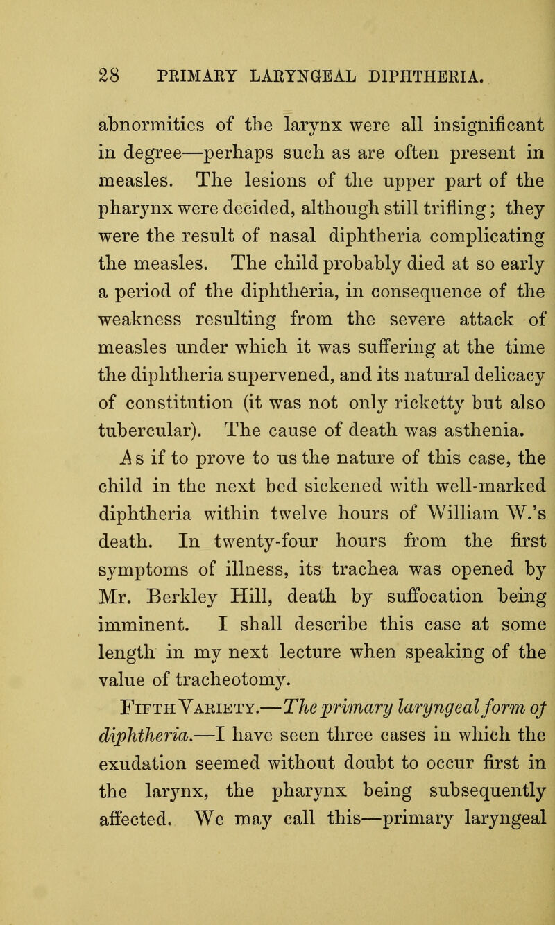 abnormities of the larynx were all insignificant in degree—perhaps such as are often present in measles. The lesions of the upper part of the pharynx were decided, although still trifling; they were the result of nasal diphtheria complicating the measles. The child probably died at so early a period of the diphtheria, in consequence of the weakness resulting from the severe attack of measles under which it was suffering at the time the diphtheria supervened, and its natural delicacy of constitution (it was not only ricketty but also tubercular). The cause of death was asthenia. .A s if to prove to us the nature of this case, the child in the next bed sickened with well-marked diphtheria within twelve hours of William W.'s death. In twenty-four hours from the first symptoms of illness, its trachea was opened by Mr. Berkley Hill, death by suffocation being imminent. I shall describe this case at some length in my next lecture when speaking of the value of tracheotomy. Fifth Variety.—The primary laryngeal form of diphtheria.—I have seen three cases in which the exudation seemed without doubt to occur first in the larynx, the pharynx being subsequently affected. We may call this—primary laryngeal
