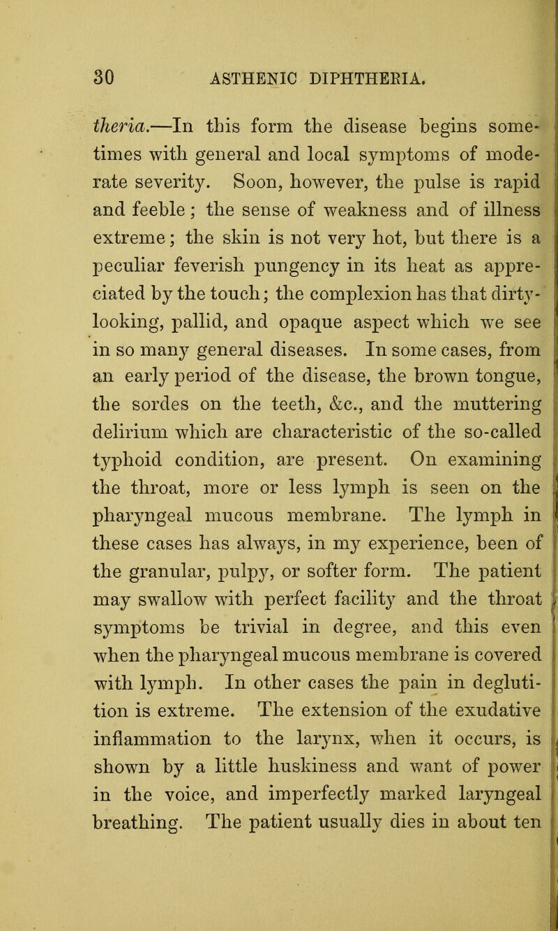 theria.—In this form the disease begins some- times with general and local symptoms of mode- rate severity. Soon, however, the pulse is rapid and feeble; the sense of weakness and of illness extreme; the skin is not very hot, but there is a peculiar feverish pungency in its heat as appre- ciated by the touch; the complexion has that dirty- looking, pallid, and opaque aspect wThich wTe see in so many general diseases. In some cases, from an early period of the disease, the brown tongue, the sordes on the teeth, &c, and the muttering delirium which are characteristic of the so-called typhoid condition, are present. On examining the throat, more or less lymph is seen on the pharyngeal mucous membrane. The lymph in these cases has always, in my experience, been of the granular, pulpy, or softer form. The patient may swallow with perfect facility and the throat symptoms be trivial in degree, and this even when the pharyngeal mucous membrane is covered with lymph. In other cases the pain in degluti- tion is extreme. The extension of the exudative inflammation to the larynx, when it occurs, is shown by a little huskiness and want of power in the voice, and imperfectly marked laryngeal breathing. The patient usually dies in about ten