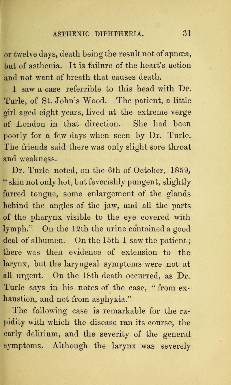 or twelve days, death being the result not of apnoea, but of asthenia. It is failure of the heart's action and not want of breath that causes death. I saw a case referrible to this head with Dr. Turle, of St. John's Wood. The patient, a little girl aged eight years, lived at the extreme verge of London in that direction. She had been poorly for a few days when seen by Dr. Turle. The friends said there was only slight sore throat and weakness. Dr. Turle noted, on the 6th of October, 1859,  skin not only hot, but feverishly pungent, slightly furred tongue, some enlargement of the glands behind the angles of the jaw, and all the parts of the pharynx visible to the eye covered with lymph. On the 12th the urine contained a good deal of albumen. On the 15th I saw the patient; there was then evidence of extension to the larynx, but the laryngeal symptoms were not at all urgent. On the 18th death occurred, as Dr. Turle says in his notes of the case,  from ex- haustion, and not from asphyxia. The following case is remarkable for the ra- pidity with which the disease ran its course, the early delirium, and the severity of the general symptoms. Although the larynx was severely