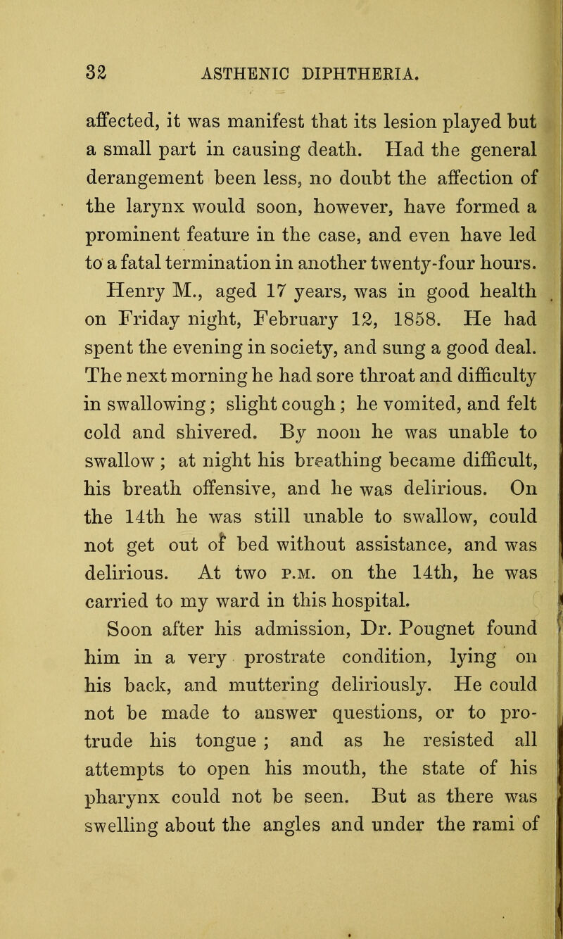 affected, it was manifest that its lesion played but a small part in causing death. Had the general derangement been less, no doubt the affection of the larynx would soon, however, have formed a prominent feature in the case, and even have led to a fatal termination in another twenty-four hours. Henry M., aged 17 years, was in good health on Friday night, February 12, 1858. He had spent the evening in society, and sung a good deal. The next morning he had sore throat and difficulty in swallowing; slight cough; he vomited, and felt cold and shivered. By noon he was unable to swallow ; at night his breathing became difficult, his breath offensive, and he was delirious. On the 14th he was still unable to swallow, could not get out of bed without assistance, and was delirious. At two p.m. on the 14th, he was carried to my ward in this hospital. Soon after his admission, Dr. Pougnet found him in a very prostrate condition, lying on his back, and muttering deliriously. He could not be made to answer questions, or to pro- trude his tongue ; and as he resisted all attempts to open his mouth, the state of his pharynx could not be seen. But as there was swelling about the angles and under the rami of