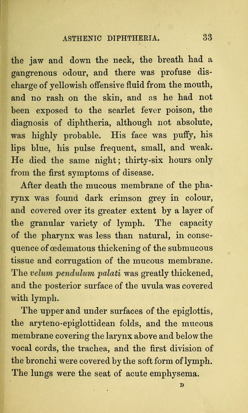 the jaw and down the neck, the breath had a gangrenous odour, and there was profuse dis- charge of yellowish offensive fluid from the mouth, and no rash on the skin, and as he had not been exposed to the scarlet fever poison, the diagnosis of diphtheria, although not absolute, was highly probable. His face was puffy, his lips blue, his pulse frequent, small, and weak. He died the same night; thirty-six hours only from the first symptoms of disease. After death the mucous membrane of the pha- rynx was found dark crimson grey in colour, and covered over its greater extent by a layer of the granular variety of lymph. The capacity of the pharynx was less than natural, in conse- quence of oedematous thickening of the submucous tissue and corrugation of the mucous membrane. The velum pendulum palati was greatly thickened, and the posterior surface of the uvula was covered with lymph. The upper and under surfaces of the epiglottis, the aryteno-epiglottidean folds, and the mucous membrane covering the larynx above and below the vocal cords, the trachea, and the first division of the bronchi were covered by the soft form of lymph. The lungs were the seat of acute emphysema. D