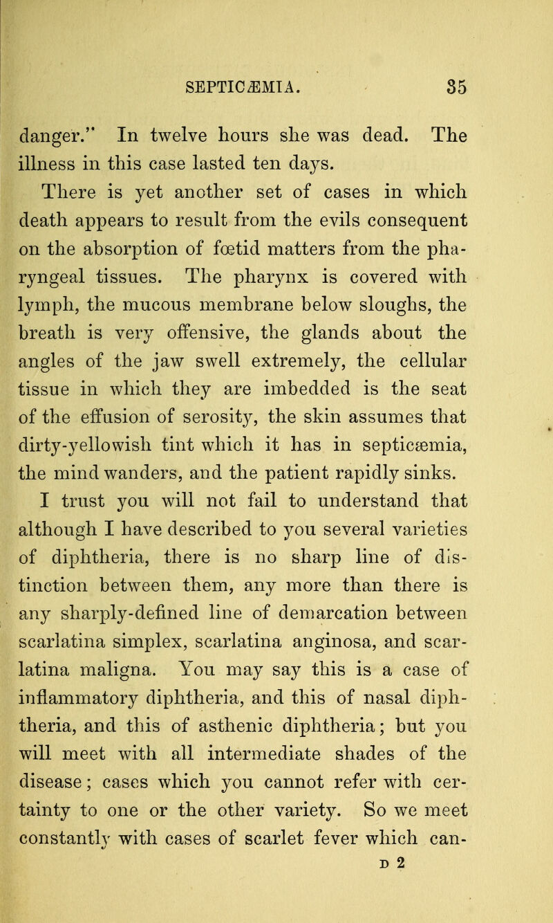danger. In twelve hours she was dead. The illness in this case lasted ten days. There is yet another set of cases in which death appears to result from the evils consequent on the absorption of foetid matters from the pha- ryngeal tissues. The pharynx is covered with lymph, the mucous membrane below sloughs, the breath is very offensive, the glands about the angles of the jaw swell extremely, the cellular tissue in which they are imbedded is the seat of the effusion of serosity, the skin assumes that dirty-yellowish tint which it has in septicaemia, the mind wanders, and the patient rapidly sinks. I trust you will not fail to understand that although I have described to you several varieties of diphtheria, there is no sharp line of dis- tinction between them, any more than there is any sharply-defined line of demarcation between scarlatina simplex, scarlatina anginosa, and scar- latina maligna. You may say this is a case of inflammatory diphtheria, and this of nasal diph- theria, and this of asthenic diphtheria; but you will meet with all intermediate shades of the disease; cases which you cannot refer with cer- tainty to one or the other variety. So we meet constantly with cases of scarlet fever which can- d 2