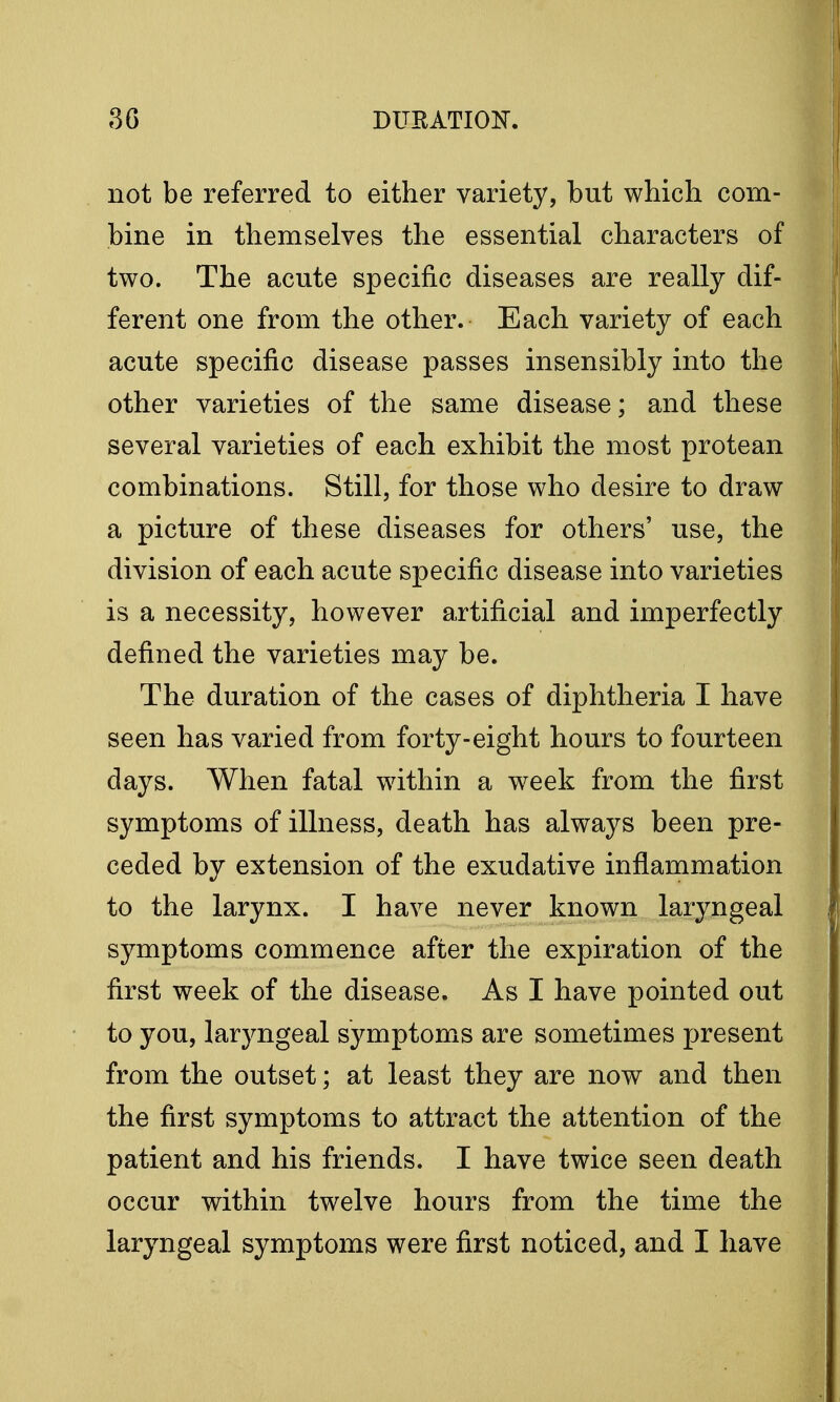 not be referred to either variety, but which com- bine in themselves the essential characters of two. The acute specific diseases are really dif- ferent one from the other. Each variety of each acute specific disease passes insensibly into the other varieties of the same disease; and these several varieties of each exhibit the most protean combinations. Still, for those who desire to draw a picture of these diseases for others' use, the division of each acute specific disease into varieties is a necessity, however artificial and imperfectly defined the varieties may be. The duration of the cases of diphtheria I have seen has varied from forty-eight hours to fourteen days. When fatal within a week from the first symptoms of illness, death has always been pre- ceded by extension of the exudative inflammation to the larynx. I have never known laryngeal symptoms commence after the expiration of the first week of the disease. As I have pointed out to you, laryngeal symptoms are sometimes present from the outset; at least they are now and then the first symptoms to attract the attention of the patient and his friends. I have twice seen death occur within twelve hours from the time the laryngeal symptoms were first noticed, and I have