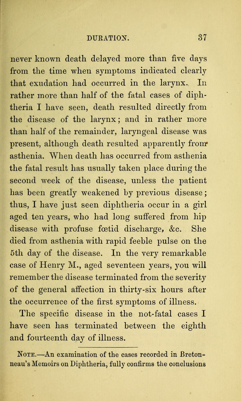 never known death delayed more than five clays from the time when symptoms indicated clearly that exudation had occurred in the larynx. In rather more than half of the fatal cases of diph- theria I have seen, death resulted directly from the disease of the larynx; and in rather more than half of the remainder, laryngeal disease was present, although death resulted apparently from* asthenia. When death has occurred from asthenia the fatal result has usually taken place during the second week of the disease, unless the patient has been greatly weakened by previous disease; thus, I have just seen diphtheria occur in a girl aged ten years, who had long suffered from hip disease with profuse foetid discharge, &c. She died from asthenia with rapid feeble pulse on the 5th day of the disease. In the very remarkable case of Henry M., aged seventeen years, you will remember the disease terminated from the severity of the general affection in thirty-six hours after the occurrence of the first symptoms of illness. The specific disease in the not-fatal cases I have seen has terminated between the eighth and fourteenth day of illness. Note.—An examination of the cases recorded in Breton- neau's Memoirs on Diphtheria, fully confirms the conclusions