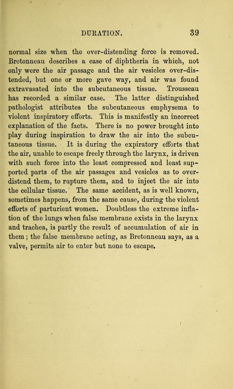 normal size when the over-distending force is removed. Bretonnean describes a case of diphtheria in which, not only were the air passage and the air vesicles over-dis- tended, bnt one or more gave way, and air was found extravasated into the subcutaneous tissue. Trousseau has recorded a similar case. The latter distinguished pathologist attributes the subcutaneous emphysema to violent inspiratory efforts. This is manifestly an incorrect explanation of the facts. There is no power brought into play during inspiration to draw the air into the subcu- taneous tissue. It is during the expiratory efforts that the air, unable to escape freely through the larynx, is driven with such force into the least compressed and least sup- ported parts of the air passages and vesicles as to over- distend them, to rupture them, and to inject the air into the cellular tissue. The same accident, as is well known, sometimes happens, from the same cause, during the violent efforts of parturient women. Doubtless the extreme infla- tion of the lungs when false membrane exists in the larynx and trachea, is partly the result of accumulation of air in them; the false membrane acting, as Bretonneau says, as a valve, permits air to enter but none to escape. i